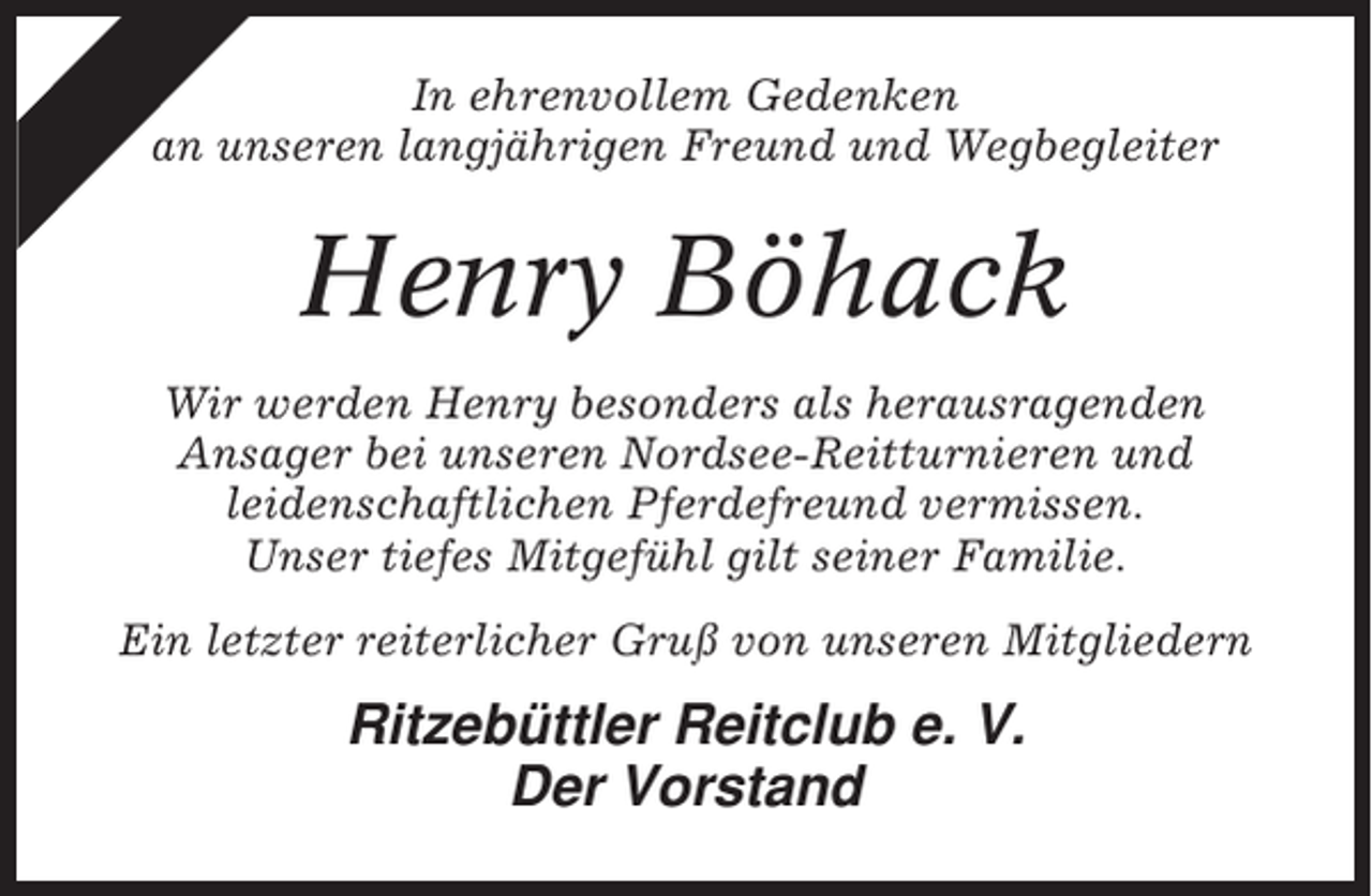 <p>In ehrenvollem Gedenken<br />an unseren langjährigen Freund und Wegbegleiter</p><p>Henry Böhack<br />Wir werden Henry besonders als herausragenden<br />Ansager bei unseren Nordsee-Reitturnieren und<br />leidenschaftlichen Pferdefreund vermissen.<br />Unser tiefes Mitgefühl gilt seiner Familie.<br />Ein letzter reiterlicher Gruß von unseren Mitgliedern</p><p>Ritzebüttler Reitclub e. V.<br />Der Vorstand</p>