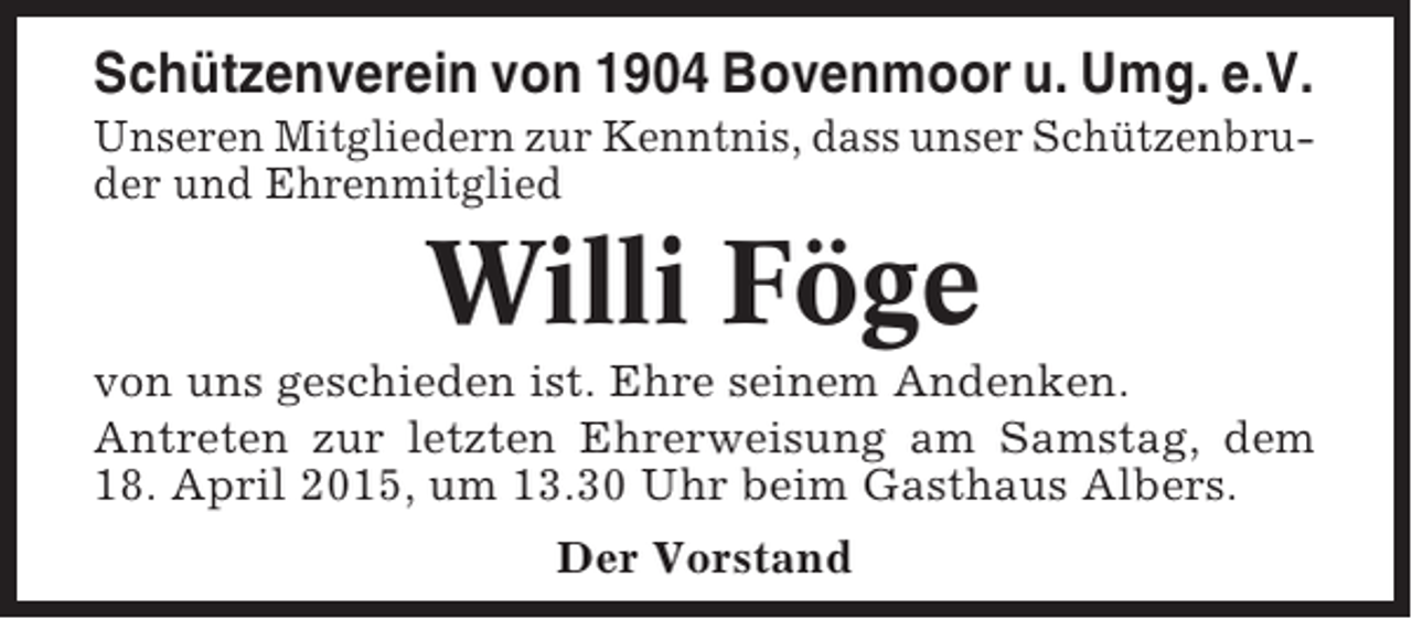 <p>Schützenverein von 1904 Bovenmoor u. Umg. e.V.<br />Unseren Mitgliedern zur Kenntnis, dass unser Schützenbruder und Ehrenmitglied</p><p>Willi Föge<br />von uns geschieden ist. Ehre seinem Andenken.<br />Antreten zur letzten Ehrerweisung am Samstag, dem<br />18. April 2015, um 13.30 Uhr beim Gasthaus Albers.<br />Der Vorstand</p>