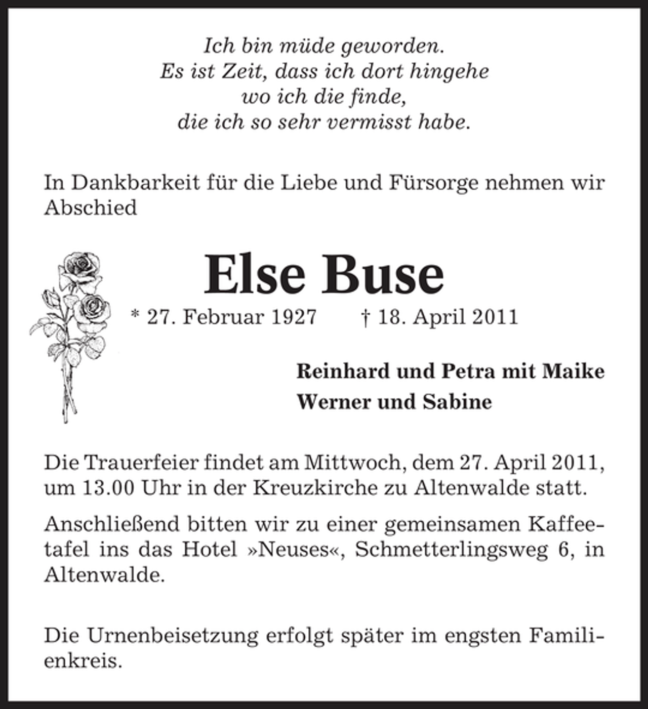 <p>Ich bin müde geworden. Es ist Zeit, dass ich dort hingehe wo ich die finde, die ich so sehr vermisst habe. In Dankbarkeit für die Liebe und Fürsorge nehmen wir Abschied</p><p>Else Buse<br />* 27. Februar 1927 † 18. April 2011 Reinhard und Petra mit Maike Werner und Sabine Die Trauerfeier findet am Mittwoch, dem 27. April 2011, um 13.00 Uhr in der Kreuzkirche zu Altenwalde statt. Anschließend bitten wir zu einer gemeinsamen Kaffeetafel ins das Hotel »Neuses«, Schmetterlingsweg 6, in Altenwalde. Die Urnenbeisetzung erfolgt später im engsten Familienkreis.</p>