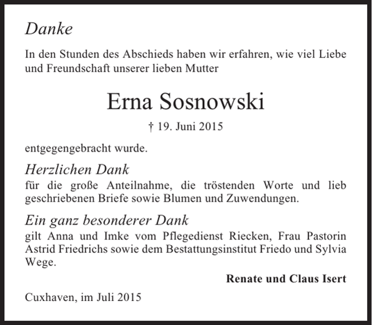 <p>Danke<br />In den Stunden des Abschieds haben wir erfahren, wie viel Liebe<br />und Freundschaft unserer lieben Mutter</p><p>Erna Sosnowski<br />† 19. Juni 2015<br />entgegengebracht wurde.</p><p>Herzlichen Dank<br />für die große Anteilnahme, die tröstenden Worte und lieb<br />geschriebenen Briefe sowie Blumen und Zuwendungen.</p><p>Ein ganz besonderer Dank<br />gilt Anna und Imke vom Pflegedienst Riecken, Frau Pastorin<br />Astrid Friedrichs sowie dem Bestattungsinstitut Friedo und Sylvia<br />Wege.<br />Renate und Claus Isert<br />Cuxhaven, im Juli 2015</p>