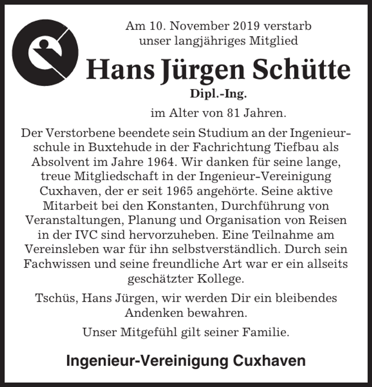 <p>Am 10. November 2019 verstarb<br />unser langjähriges Mitglied</p><p>Hans Jürgen Schütte<br />Dipl.-Ing.<br />im Alter von 81 Jahren.<br />Der Verstorbene beendete sein Studium an der Ingenieurschule in Buxtehude in der Fachrichtung Tiefbau als<br />Absolvent im Jahre 1964. Wir danken für seine lange,<br />treue Mitgliedschaft in der Ingenieur-Vereinigung<br />Cuxhaven, der er seit 1965 angehörte. Seine aktive<br />Mitarbeit bei den Konstanten, Durchführung von<br />Veranstaltungen, Planung und Organisation von Reisen<br />in der IVC sind hervorzuheben. Eine Teilnahme am<br />Vereinsleben war für ihn selbstverständlich. Durch sein<br />Fachwissen und seine freundliche Art war er ein allseits<br />geschätzter Kollege.<br />Tschüs, Hans Jürgen, wir werden Dir ein bleibendes<br />Andenken bewahren.<br />Unser Mitgefühl gilt seiner Familie.</p><p>Ingenieur-Vereinigung Cuxhaven</p>