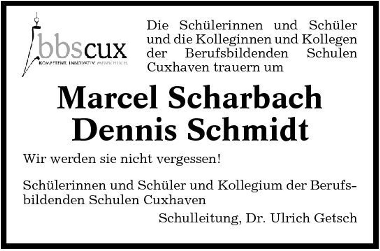 <p>Die Schülerinnen und Schüler und die Kolleginnen und Kollegen der Berufsbildenden Schulen Cuxhaven trauern um</p><p>Marcel Scharbach Dennis Schmidt<br />Wir werden sie nicht vergessen! Schülerinnen und Schüler und Kollegium der Berufsbildenden Schulen Cuxhaven Schulleitung, Dr. Ulrich Getsch</p>