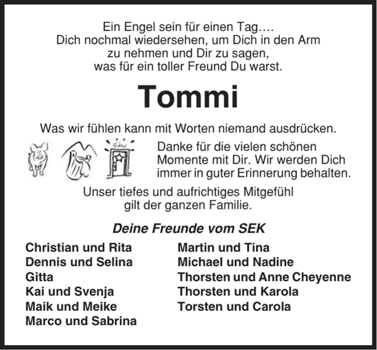 <p>Ein Engel sein für einen Tag….<br />Dich nochmal wiedersehen, um Dich in den Arm<br />zu nehmen und Dir zu sagen,<br />was für ein toller Freund Du warst.</p><p>Tommi<br />Was wir fühlen kann mit Worten niemand ausdrücken.<br />Danke für die vielen schönen<br />Momente mit Dir. Wir werden Dich<br />immer in guter Erinnerung behalten.<br />Unser tiefes und aufrichtiges Mitgefühl<br />gilt der ganzen Familie.</p><p>Deine Freunde vom SEK<br />Christian und Rita<br />Dennis und Selina<br />Gitta<br />Kai und Svenja<br />Maik und Meike<br />Marco und Sabrina</p><p>Martin und Tina<br />Michael und Nadine<br />Thorsten und Anne Cheyenne<br />Thorsten und Karola<br />Torsten und Carola</p>