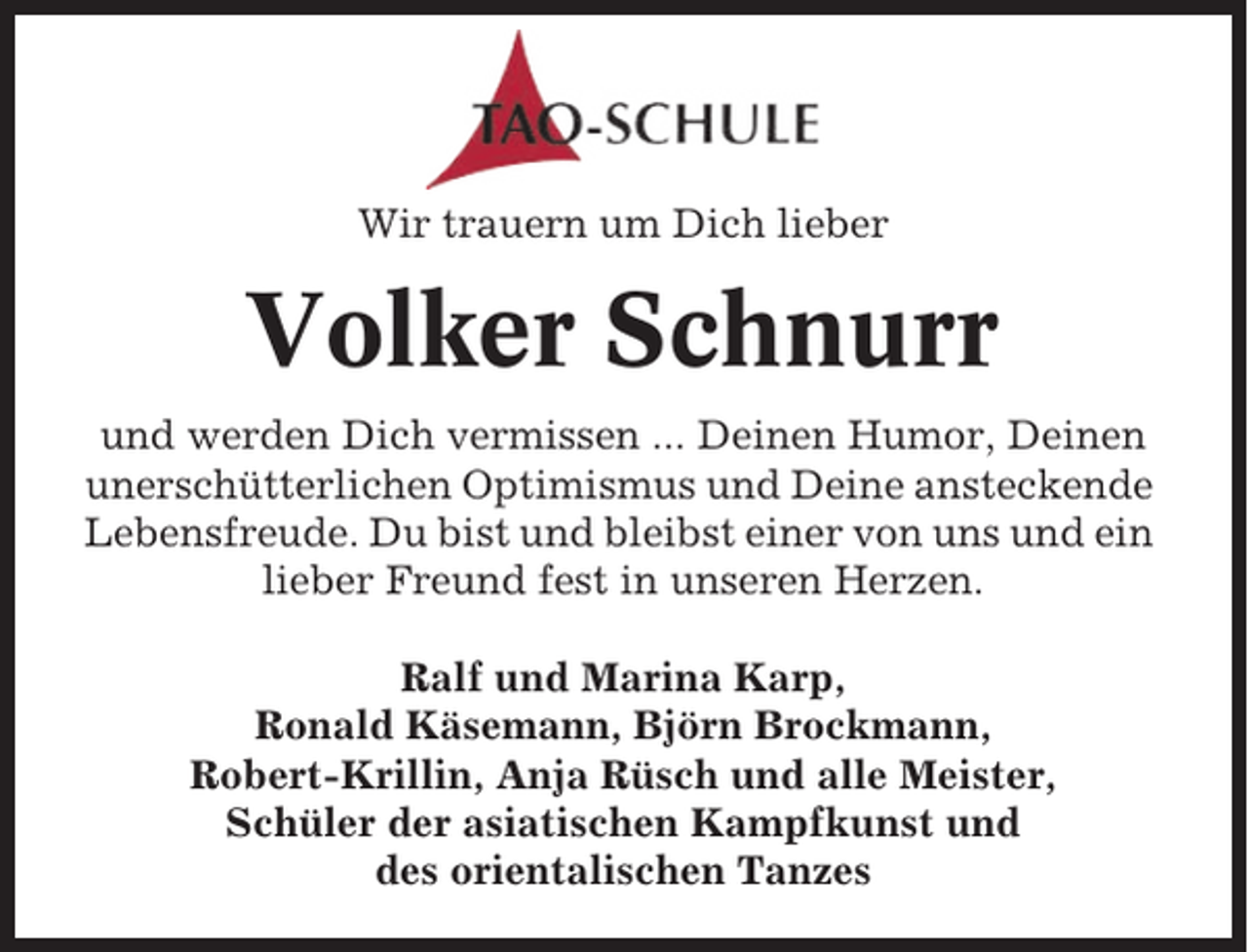 <p>Wir trauern um Dich lieber</p><p>Volker Schnurr<br />und werden Dich vermissen ... Deinen Humor, Deinen<br />unerschütterlichen Optimismus und Deine ansteckende<br />Lebensfreude. Du bist und bleibst einer von uns und ein<br />lieber Freund fest in unseren Herzen.<br />Ralf und Marina Karp,<br />Ronald Käsemann, Björn Brockmann,<br />Robert-Krillin, Anja Rüsch und alle Meister,<br />Schüler der asiatischen Kampfkunst und<br />des orientalischen Tanzes</p>