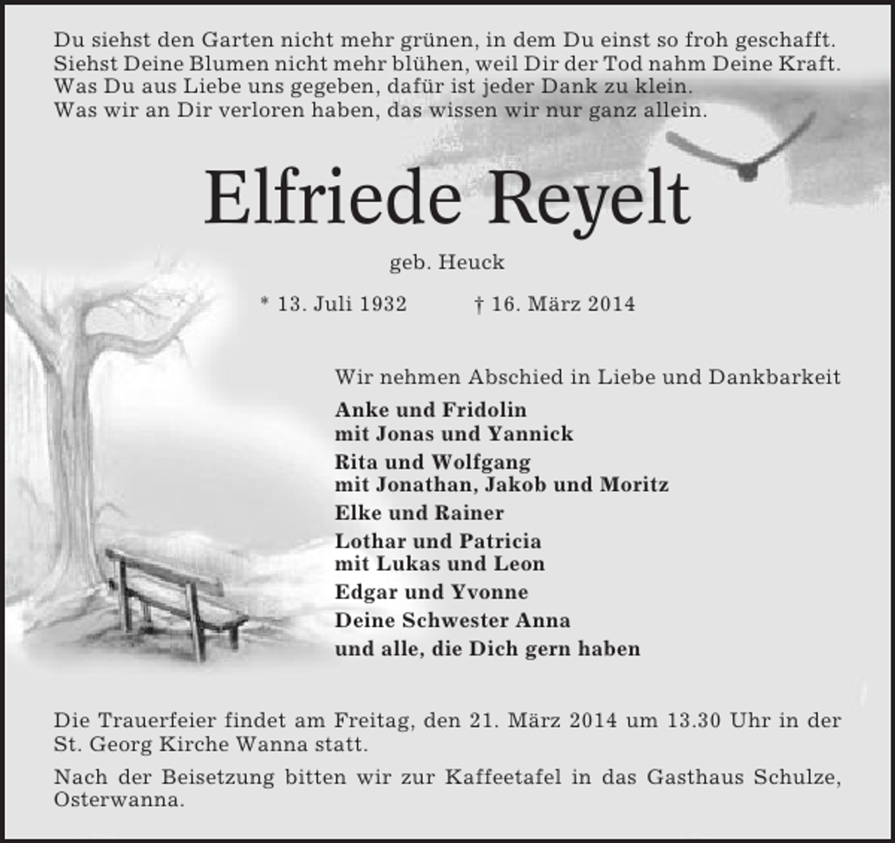 <p>Du siehst den Garten nicht mehr grünen, in dem Du einst so froh geschafft.<br />Siehst Deine Blumen nicht mehr blühen, weil Dir der Tod nahm Deine Kraft.<br />Was Du aus Liebe uns gegeben, dafür ist jeder Dank zu klein.<br />Was wir an Dir verloren haben, das wissen wir nur ganz allein.</p><p>Elfriede Reyelt<br />geb. Heuck<br />* 13. Juli 1932</p><p>† 16. März 2014</p><p>Wir nehmen Abschied in Liebe und Dankbarkeit<br />Anke und Fridolin<br />mit Jonas und Yannick<br />Rita und Wolfgang<br />mit Jonathan, Jakob und Moritz<br />Elke und Rainer<br />Lothar und Patricia<br />mit Lukas und Leon<br />Edgar und Yvonne<br />Deine Schwester Anna<br />und alle, die Dich gern haben<br />Die Trauerfeier findet am Freitag, den 21. März 2014 um 13.30 Uhr in der<br />St. Georg Kirche Wanna statt.<br />Nach der Beisetzung bitten wir zur Kaffeetafel in das Gasthaus Schulze,<br />Osterwanna.</p>