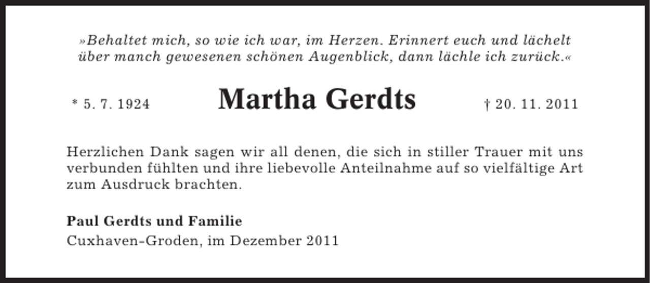 <p>»Behaltet mich, so wie ich war, im Herzen. Erinnert euch und lächelt<br />über manch gewesenen schönen Augenblick, dann lächle ich zurück.«<br />* 5. 7. 1924</p><p>Martha Gerdts</p><p>† 20. 11. 2011</p><p>Herzlichen Dank sagen wir all denen, die sich in stiller Trauer mit uns<br />verbunden fühlten und ihre liebevolle Anteilnahme auf so vielfältige Art<br />zum Ausdruck brachten.<br />Paul Gerdts und Familie<br />Cuxhaven-Groden, im Dezember 2011</p>
