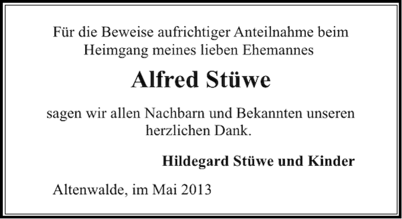 <p>Für die Beweise aufrichtiger Anteilnahme beim<br />Heimgang meines lieben Ehemannes</p><p>Alfred Stüwe<br />sagen wir allen Nachbarn und Bekannten unseren<br />herzlichen Dank.<br />Hildegard Stüwe und Kinder<br />Altenwalde, im Mai 2013</p>