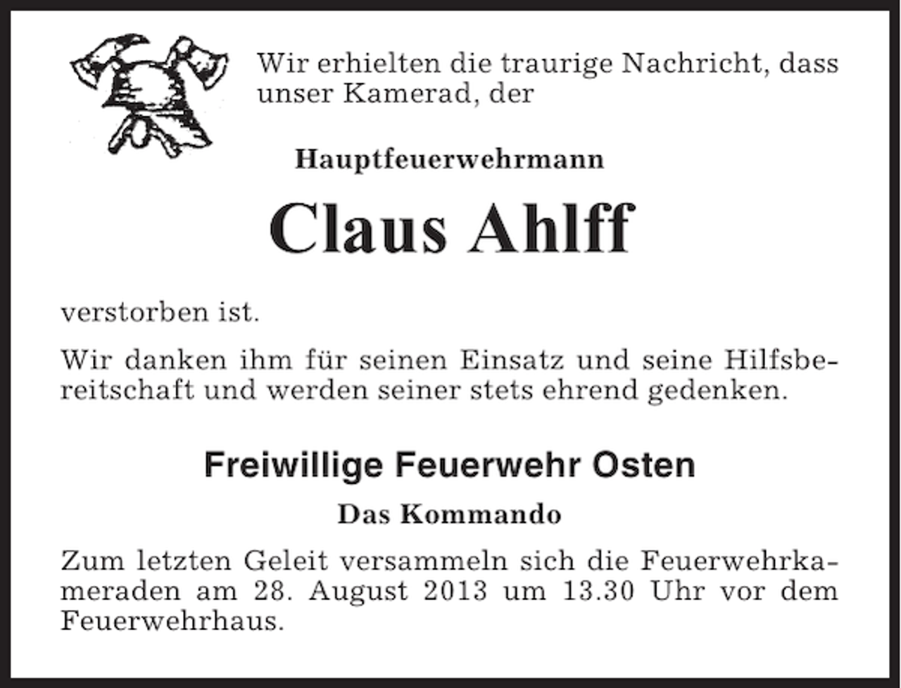<p>Wir erhielten die traurige Nachricht, dass<br />unser Kamerad, der<br />Hauptfeuerwehrmann</p><p>Claus Ahlff<br />verstorben ist.<br />Wir danken ihm für seinen Einsatz und seine Hilfsbereitschaft und werden seiner stets ehrend gedenken.</p><p>Freiwillige Feuerwehr Osten<br />Das Kommando<br />Zum letzten Geleit versammeln sich die Feuerwehrkameraden am 28. August 2013 um 13.30 Uhr vor dem<br />Feuerwehrhaus.</p>