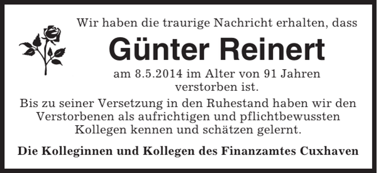 <p>Wir haben die traurige Nachricht erhalten, dass</p><p>Günter Reinert<br />am 8.5.2014 im Alter von 91 Jahren<br />verstorben ist.<br />Bis zu seiner Versetzung in den Ruhestand haben wir den<br />Verstorbenen als aufrichtigen und pflichtbewussten<br />Kollegen kennen und schätzen gelernt.<br />Die Kolleginnen und Kollegen des Finanzamtes Cuxhaven</p>
