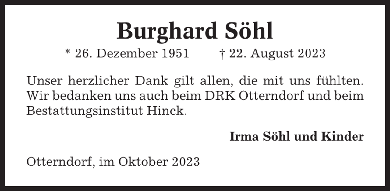 <p>Burghard Söhl<br />* 26. Dezember 1951</p><p>† 22. August 2023</p><p>Unser herzlicher Dank gilt allen, die mit uns fühlten.<br />Wir bedanken uns auch beim DRK Otterndorf und beim<br />Bestattungsinstitut Hinck.<br />Irma Söhl und Kinder<br />Otterndorf, im Oktober 2023</p>