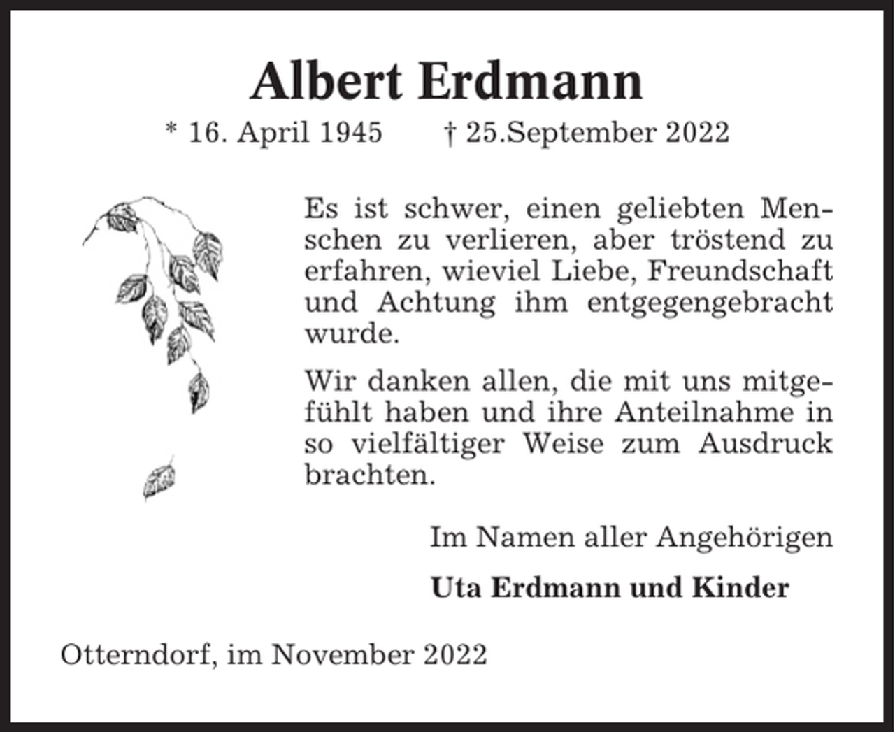 <p>Albert Erdmann<br />* 16. April 1945</p><p>† 25.September 2022</p><p>Es ist schwer, einen geliebten Menschen zu verlieren, aber tröstend zu<br />erfahren, wieviel Liebe, Freundschaft<br />und Achtung ihm entgegengebracht<br />wurde.<br />Wir danken allen, die mit uns mitgefühlt haben und ihre Anteilnahme in<br />so vielfältiger Weise zum Ausdruck<br />brachten.<br />Im Namen aller Angehörigen<br />Uta Erdmann und Kinder<br />Otterndorf, im November 2022</p>