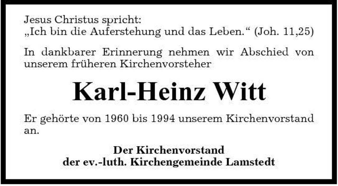 <p>Jesus Christus spricht: „Ich bin die Auferstehung und das Leben.“ (Joh. 11,25) In dankbarer Erinnerung nehmen wir Abschied von unserem früheren Kirchenvorsteher</p><p>Karl-Heinz Witt<br />Er gehörte von 1960 bis 1994 unserem Kirchenvorstand an. Der Kirchenvorstand der ev.-luth. Kirchengemeinde Lamstedt</p>