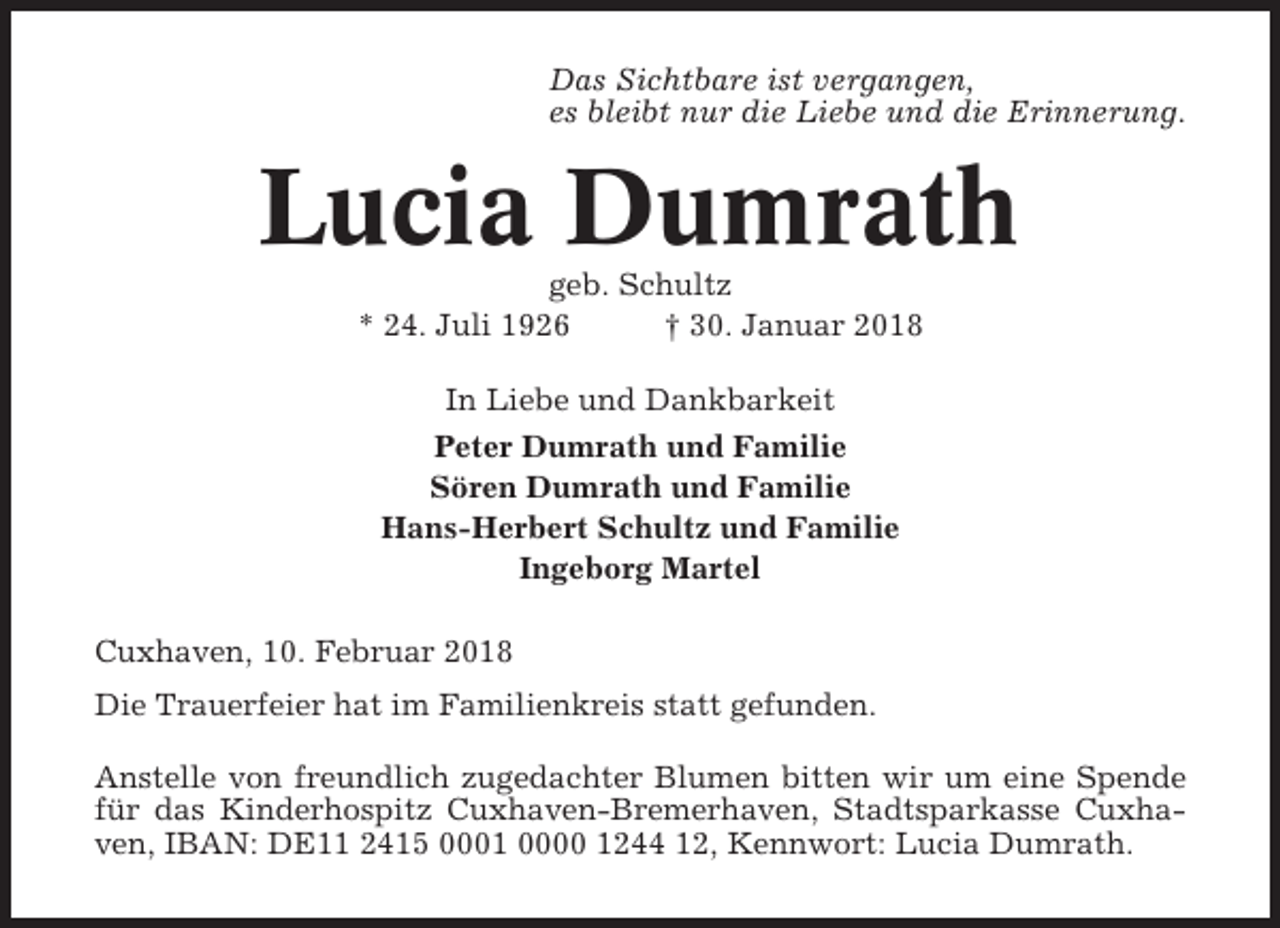 <p>Das Sichtbare ist vergangen,<br />es bleibt nur die Liebe und die Erinnerung.</p><p>Lucia Dumrath<br />geb. Schultz<br />* 24. Juli 1926<br />† 30. Januar 2018<br />In Liebe und Dankbarkeit<br />Peter Dumrath und Familie<br />Sören Dumrath und Familie<br />Hans-Herbert Schultz und Familie<br />Ingeborg Martel<br />Cuxhaven, 10. Februar 2018<br />Die Trauerfeier hat im Familienkreis statt gefunden.<br />Anstelle von freundlich zugedachter Blumen bitten wir um eine Spende<br />für das Kinderhospitz Cuxhaven-Bremerhaven, Stadtsparkasse Cuxhaven, IBAN: DE11 2415 0001 0000 1244 12, Kennwort: Lucia Dumrath.</p>