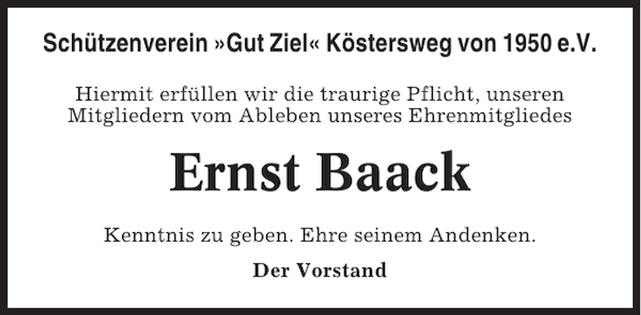 <p>Schützenverein »Gut Ziel« Köstersweg von 1950 e.V.<br />Hiermit erfüllen wir die traurige Pflicht, unseren<br />Mitgliedern vom Ableben unseres Ehrenmitgliedes</p><p>Ernst Baack<br />Kenntnis zu geben. Ehre seinem Andenken.<br />Der Vorstand</p>