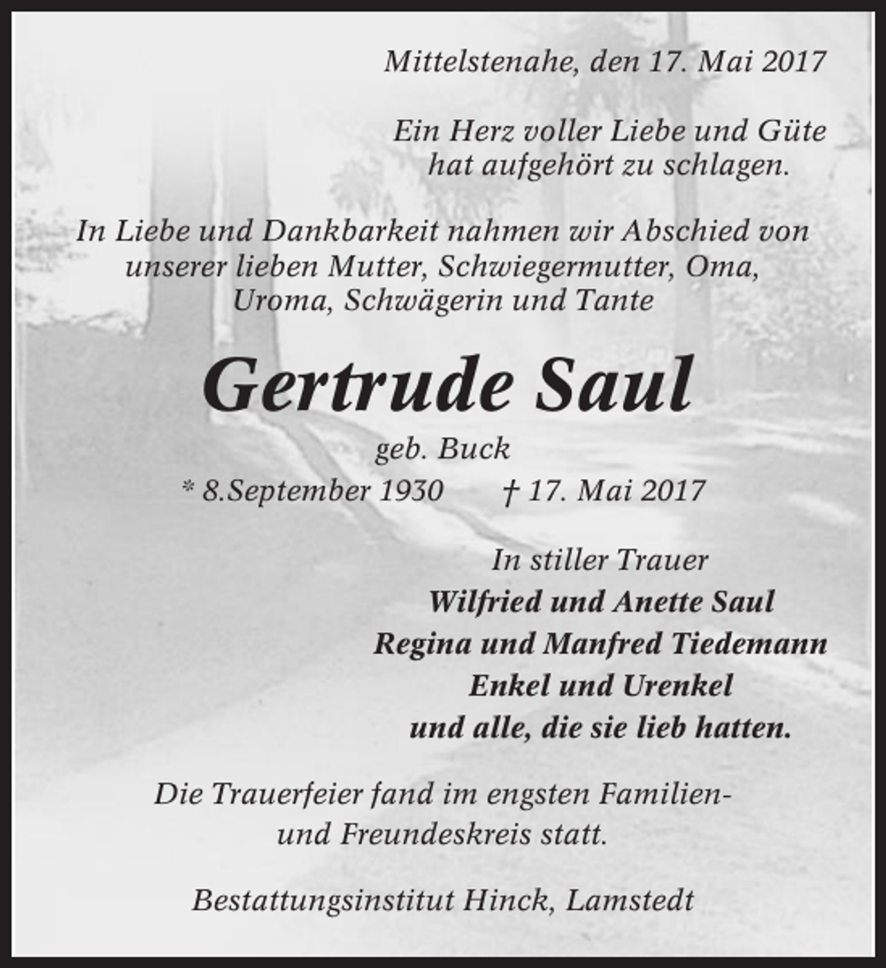 <p>Mittelstenahe, den 17. Mai 2017<br />Ein Herz voller Liebe und Güte<br />hat aufgehört zu schlagen.<br />In Liebe und Dankbarkeit nahmen wir Abschied von<br />unserer lieben Mutter, Schwiegermutter, Oma,<br />Uroma, Schwägerin und Tante</p><p>Gertrude Saul<br />geb. Buck<br />* 8.September 1930<br />† 17. Mai 2017<br />In stiller Trauer<br />Wilfried und Anette Saul<br />Regina und Manfred Tiedemann<br />Enkel und Urenkel<br />und alle, die sie lieb hatten.<br />Die Trauerfeier fand im engsten Familienund Freundeskreis statt.<br />Bestattungsinstitut Hinck, Lamstedt</p>