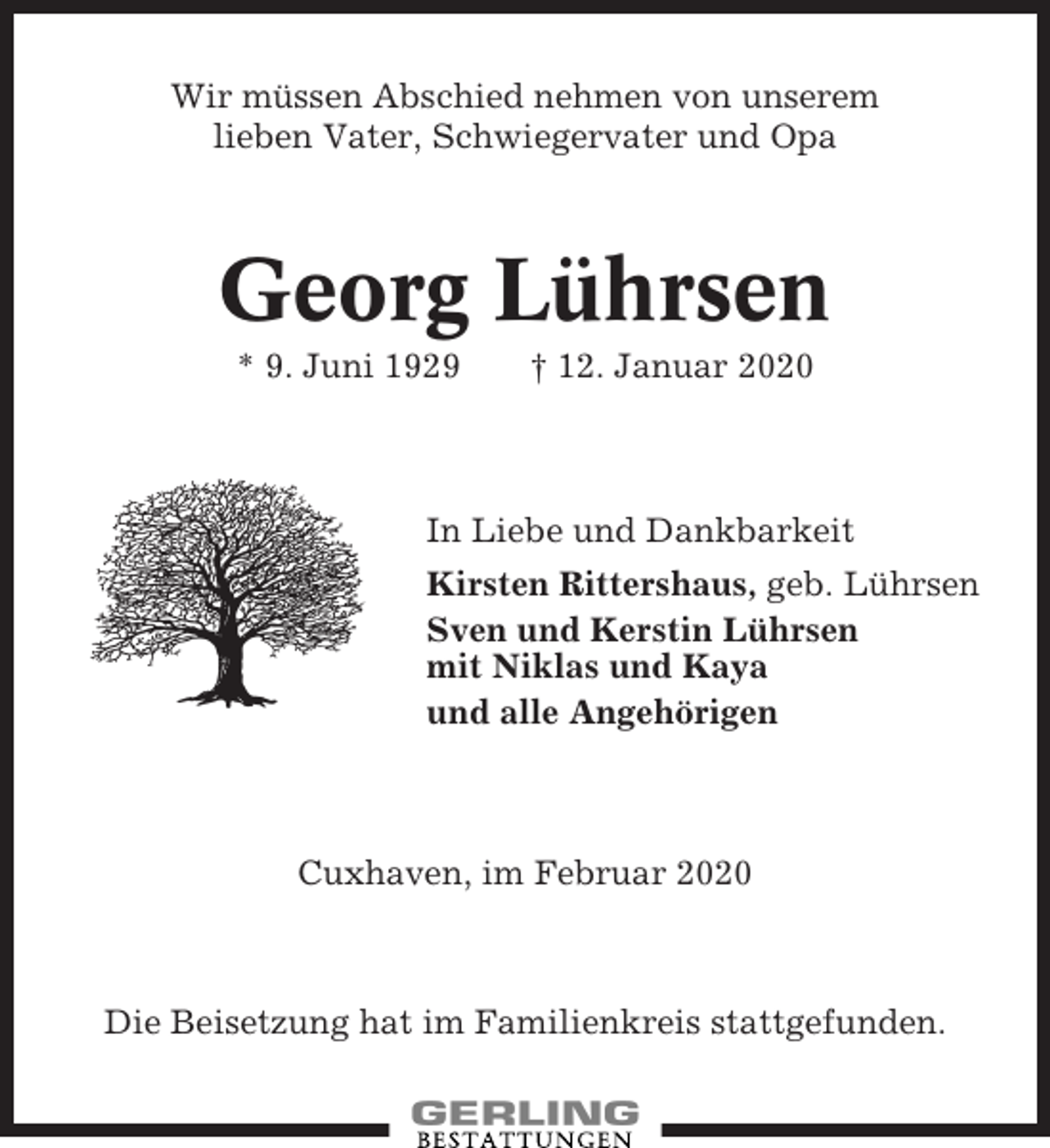 <p>Wir müssen Abschied nehmen von unserem<br />lieben Vater, Schwiegervater und Opa</p><p>Georg Lührsen<br />* 9. Juni 1929</p><p>† 12. Januar 2020</p><p>In Liebe und Dankbarkeit<br />Kirsten Rittershaus, geb. Lührsen<br />Sven und Kerstin Lührsen<br />mit Niklas und Kaya<br />und alle Angehörigen</p><p>Cuxhaven, im Februar 2020</p><p>Die Beisetzung hat im Familienkreis stattgefunden.</p>