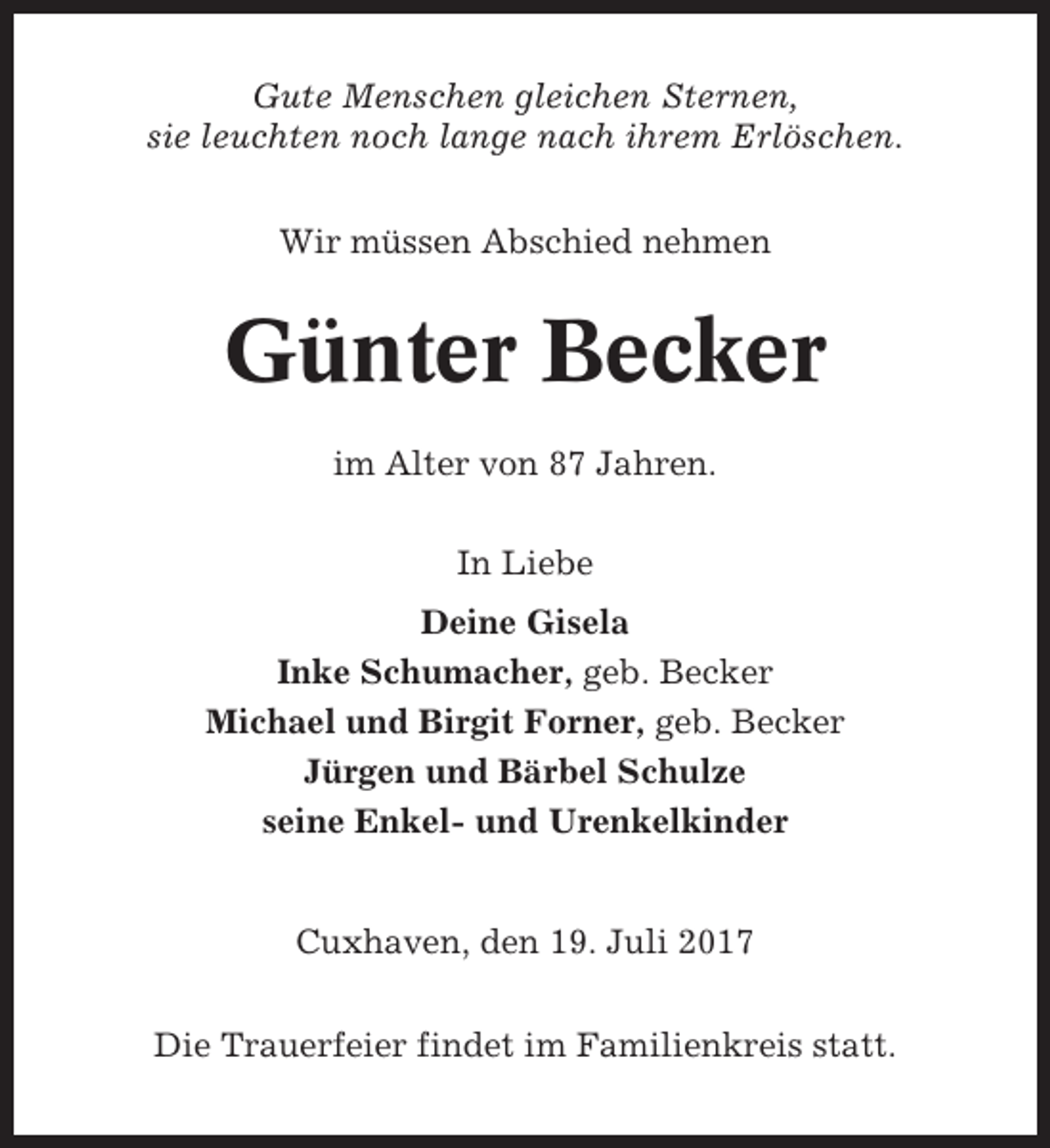 <p>Gute Menschen gleichen Sternen,<br />sie leuchten noch lange nach ihrem Erlöschen.<br />Wir müssen Abschied nehmen</p><p>Günter Becker<br />im Alter von 87 Jahren.<br />In Liebe<br />Deine Gisela<br />Inke Schumacher, geb. Becker<br />Michael und Birgit Forner, geb. Becker<br />Jürgen und Bärbel Schulze<br />seine Enkel- und Urenkelkinder</p><p>Cuxhaven, den 19. Juli 2017<br />Die Trauerfeier findet im Familienkreis statt.</p>
