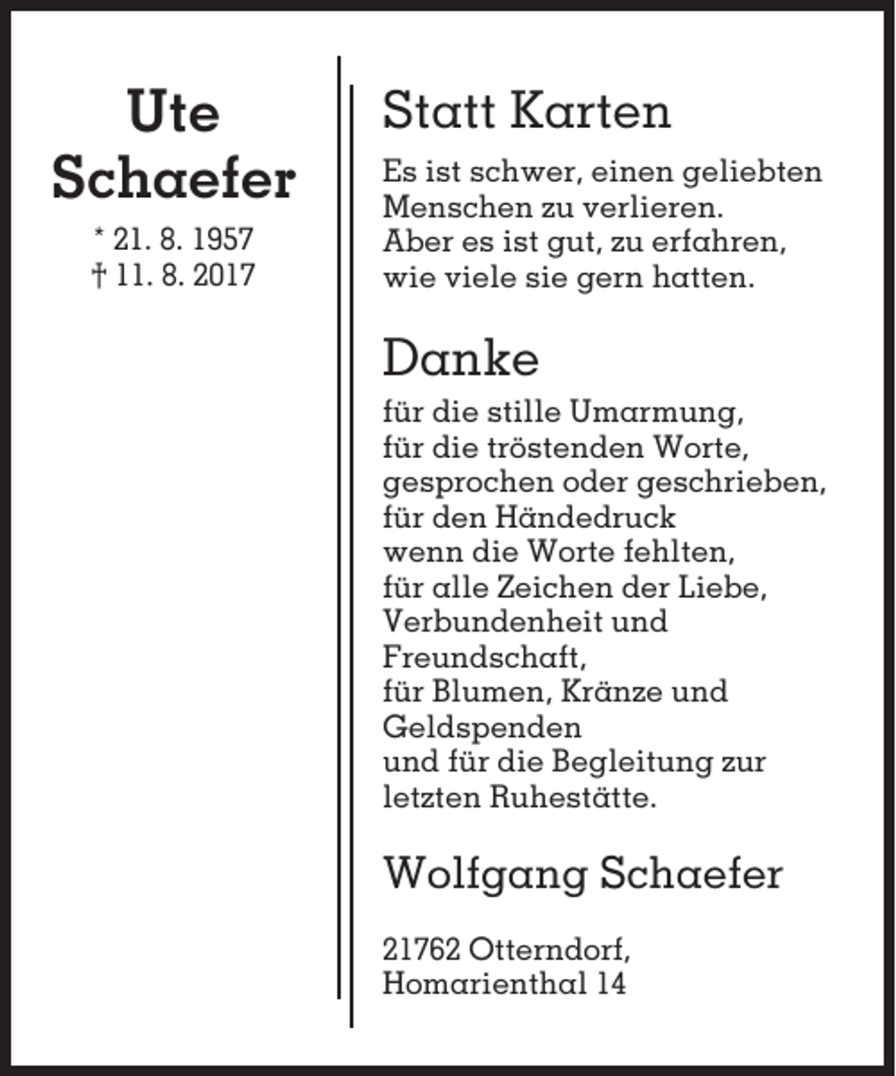 <p>Ute<br />Schaefer<br />* 21. 8. 1957<br />† 11. 8. 2017</p><p>Statt Karten<br />Es ist schwer, einen geliebten<br />Menschen zu verlieren.<br />Aber es ist gut, zu erfahren,<br />wie viele sie gern hatten.</p><p>Danke<br />für die stille Umarmung,<br />für die tröstenden Worte,<br />gesprochen oder geschrieben,<br />für den Händedruck<br />wenn die Worte fehlten,<br />für alle Zeichen der Liebe,<br />Verbundenheit und<br />Freundschaft,<br />für Blumen, Kränze und<br />Geldspenden<br />und für die Begleitung zur<br />letzten Ruhestätte.</p><p>Wolfgang Schaefer<br />21762 Otterndorf,<br />Homarienthal 14</p>