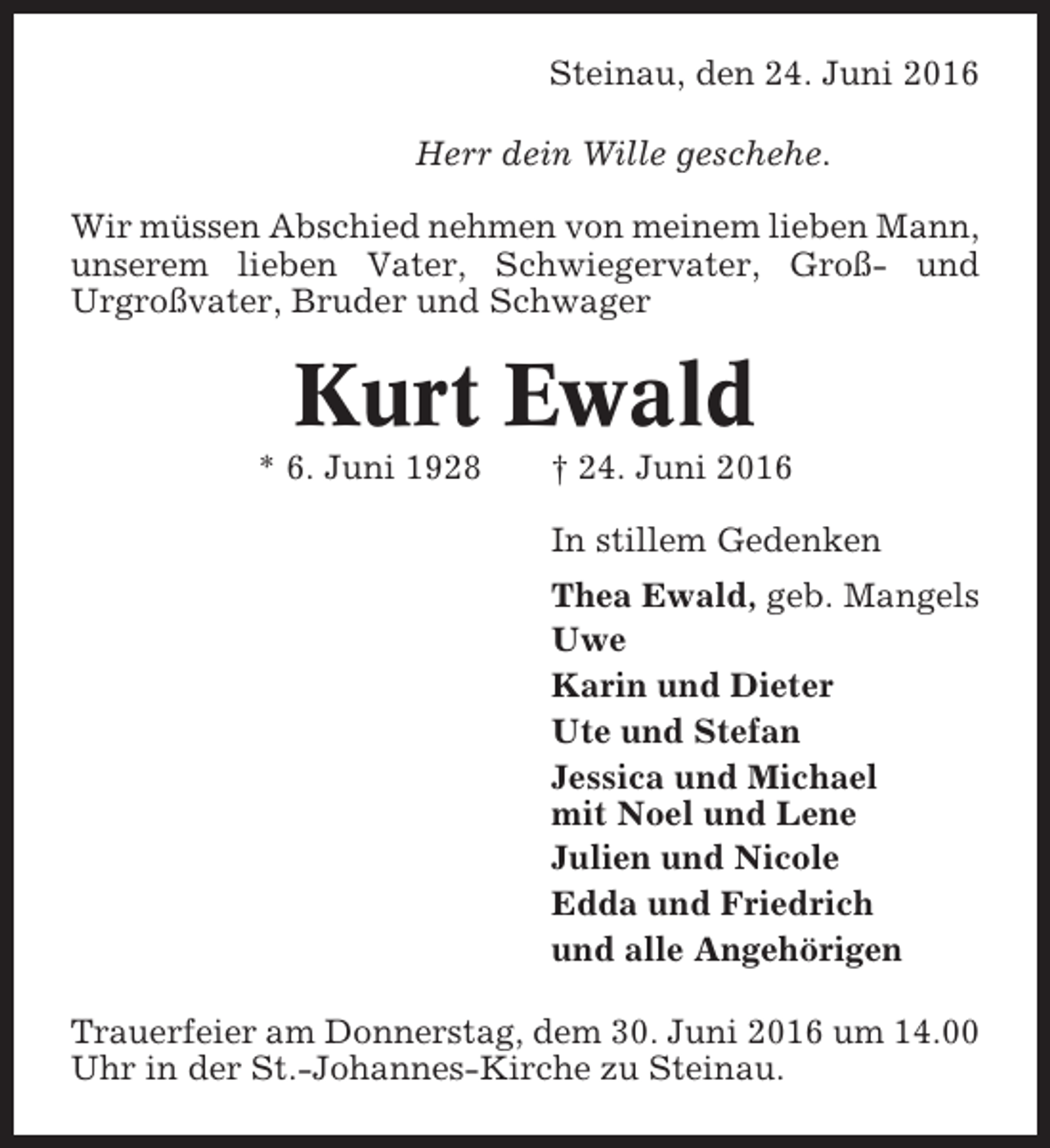 <p>Steinau, den 24. Juni 2016<br />Herr dein Wille geschehe.<br />Wir müssen Abschied nehmen von meinem lieben Mann,<br />unserem lieben Vater, Schwiegervater, Groß- und<br />Urgroßvater, Bruder und Schwager</p><p>Kurt Ewald<br />* 6. Juni 1928</p><p>† 24. Juni 2016<br />In stillem Gedenken<br />Thea Ewald, geb. Mangels<br />Uwe<br />Karin und Dieter<br />Ute und Stefan<br />Jessica und Michael<br />mit Noel und Lene<br />Julien und Nicole<br />Edda und Friedrich<br />und alle Angehörigen</p><p>Trauerfeier am Donnerstag, dem 30. Juni 2016 um 14.00<br />Uhr in der St.-Johannes-Kirche zu Steinau.</p>