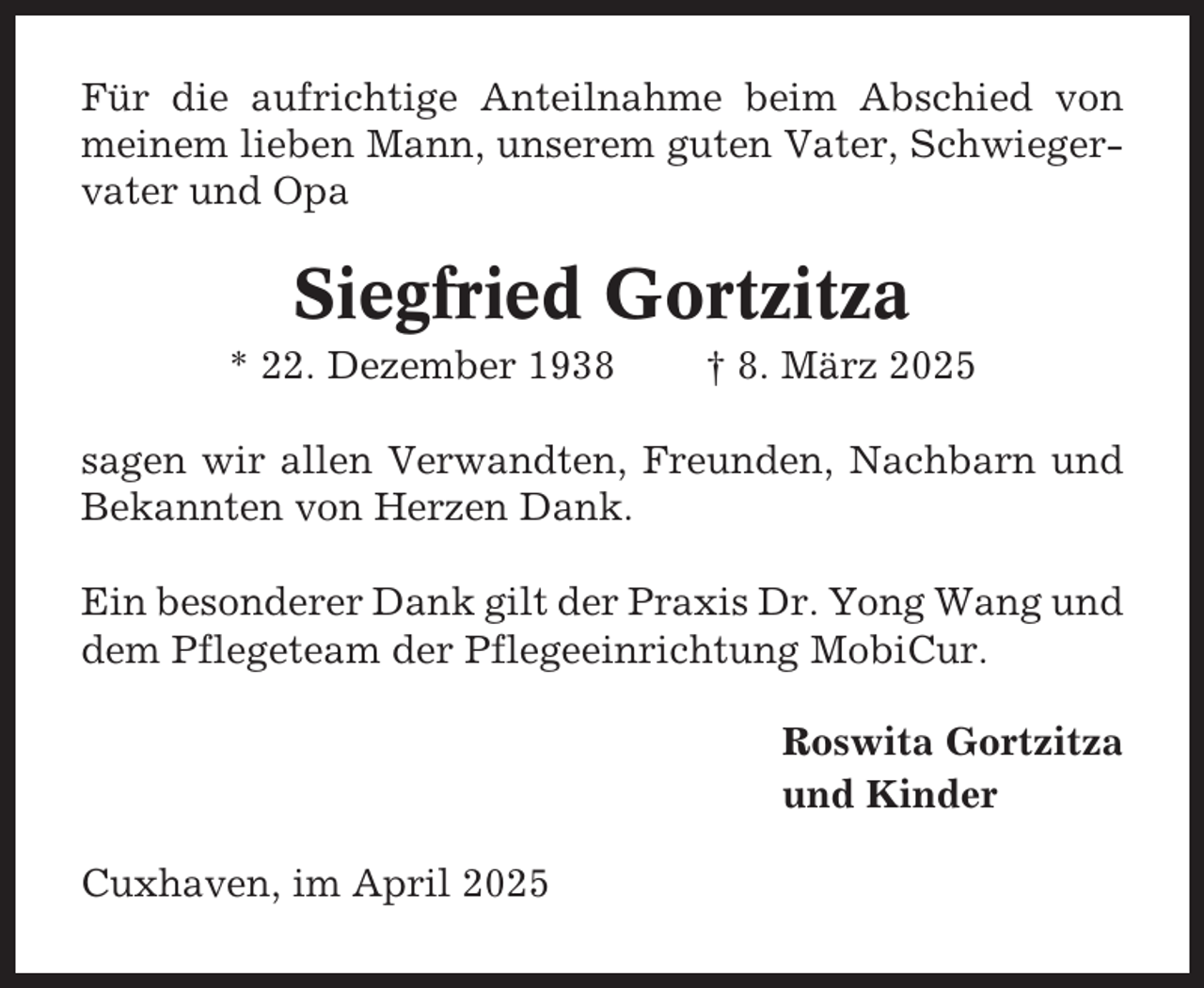 <p>Für die aufrichtige Anteilnahme beim Abschied von<br />meinem lieben Mann, unserem guten Vater, Schwiegervater und Opa</p><p>Siegfried Gortzitza<br />* 22. Dezember 1938</p><p>† 8. März 2025</p><p>sagen wir allen Verwandten, Freunden, Nachbarn und<br />Bekannten von Herzen Dank.<br />Ein besonderer Dank gilt der Praxis Dr. Yong Wang und<br />dem Pflegeteam der Pflegeeinrichtung MobiCur.<br />Roswita Gortzitza<br />und Kinder<br />Cuxhaven, im April 2025</p>