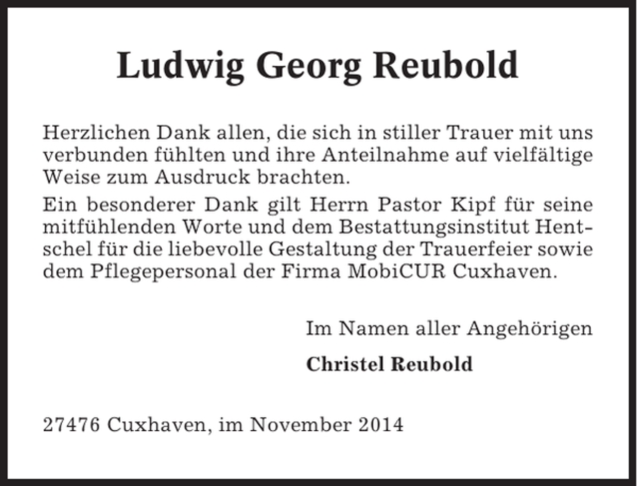 <p>Ludwig Georg Reubold<br />Herzlichen Dank allen, die sich in stiller Trauer mit uns<br />verbunden fühlten und ihre Anteilnahme auf vielfältige<br />Weise zum Ausdruck brachten.<br />Ein besonderer Dank gilt Herrn Pastor Kipf für seine<br />mitfühlenden Worte und dem Bestattungsinstitut Hentschel für die liebevolle Gestaltung der Trauerfeier sowie<br />dem Pflegepersonal der Firma MobiCUR Cuxhaven.<br />Im Namen aller Angehörigen<br />Christel Reubold<br />27476 Cuxhaven, im November 2014</p>