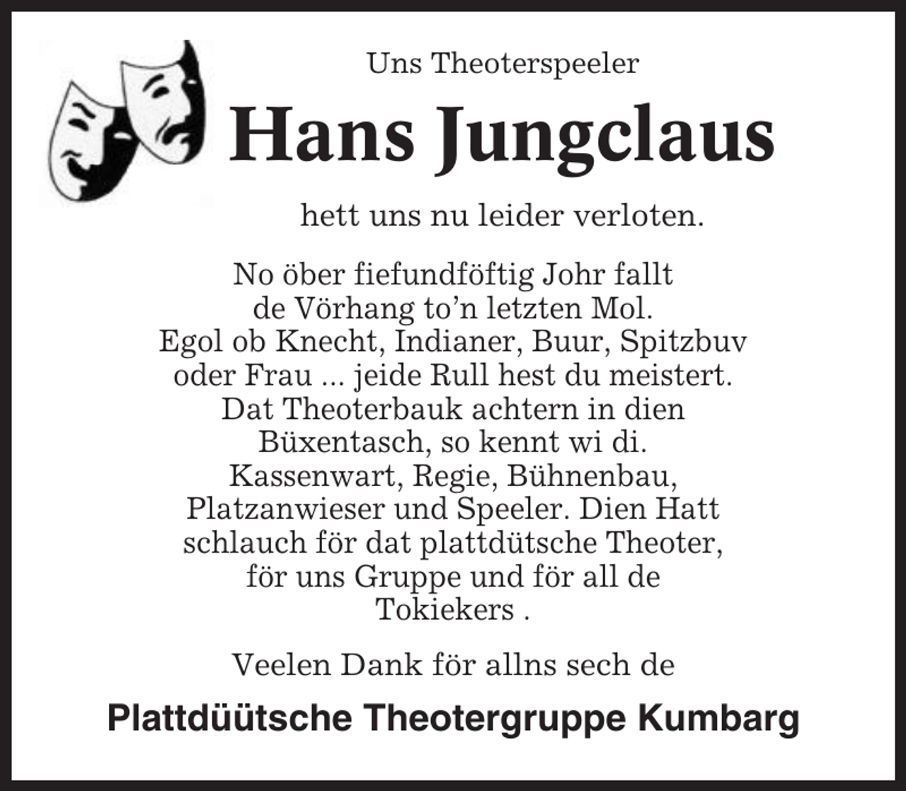 <p>Uns Theoterspeeler</p><p>Hans Jungclaus<br />hett uns nu leider verloten.<br />No öber fiefundföftig Johr fallt<br />de Vörhang to’n letzten Mol.<br />Egol ob Knecht, Indianer, Buur, Spitzbuv<br />oder Frau ... jeide Rull hest du meistert.<br />Dat Theoterbauk achtern in dien<br />Büxentasch, so kennt wi di.<br />Kassenwart, Regie, Bühnenbau,<br />Platzanwieser und Speeler. Dien Hatt<br />schlauch för dat plattdütsche Theoter,<br />för uns Gruppe und för all de<br />Tokiekers .<br />Veelen Dank för allns sech de</p><p>Plattdüütsche Theotergruppe Kumbarg</p>