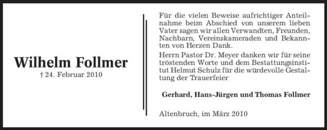 <p>Wilhelm Follmer<br />† 24. Februar 2010</p>
<p>Für die vielen Beweise aufrichtiger Anteilnahme beim Abschied von unserem lieben Vater sagen wir allen Verwandten, Freunden, Nachbarn, Vereinskameraden und Bekannten von Herzen Dank. Herrn Pastor Dr. Meyer danken wir für seine tröstenden Worte und dem Bestattungsinstitut Helmut Schulz für die würdevolle Gestaltung der Trauerfeier Gerhard, Hans-Jürgen und Thomas Follmer Altenbruch, im März 2010</p>