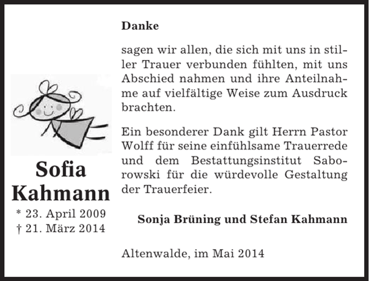 <p>Danke<br />sagen wir allen, die sich mit uns in stiller Trauer verbunden fühlten, mit uns<br />Abschied nahmen und ihre Anteilnahme auf vielfältige Weise zum Ausdruck<br />brachten.</p><p>Sofia<br />Kahmann<br />* 23. April 2009<br />† 21. März 2014</p><p>Ein besonderer Dank gilt Herrn Pastor<br />Wolff für seine einfühlsame Trauerrede<br />und dem Bestattungsinstitut Saborowski für die würdevolle Gestaltung<br />der Trauerfeier.<br />Sonja Brüning und Stefan Kahmann<br />Altenwalde, im Mai 2014</p>