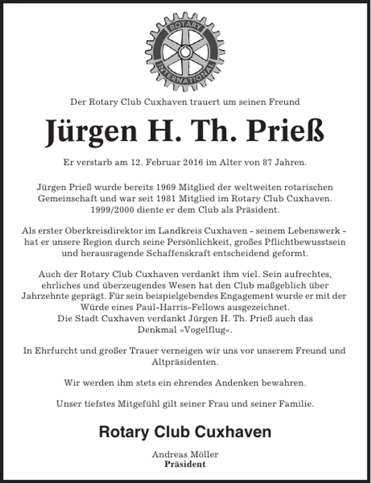 <p>Der Rotary Club Cuxhaven trauert um seinen Freund</p><p>Jürgen H. Th. Prieß<br />Er verstarb am 12. Februar 2016 im Alter von 87 Jahren.<br />Jürgen Prieß wurde bereits 1969 Mitglied der weltweiten rotarischen<br />Gemeinschaft und war seit 1981 Mitglied im Rotary Club Cuxhaven.<br />1999/2000 diente er dem Club als Präsident.<br />Als erster Oberkreisdirektor im Landkreis Cuxhaven - seinem Lebenswerk hat er unsere Region durch seine Persönlichkeit, großes Pflichtbewusstsein<br />und herausragende Schaffenskraft entscheidend geformt.<br />Auch der Rotary Club Cuxhaven verdankt ihm viel. Sein aufrechtes,<br />ehrliches und überzeugendes Wesen hat den Club maßgeblich über<br />Jahrzehnte geprägt. Für sein beispielgebendes Engagement wurde er mit der<br />Würde eines Paul-Harris-Fellows ausgezeichnet.<br />Die Stadt Cuxhaven verdankt Jürgen H. Th. Prieß auch das<br />Denkmal »Vogelflug«.<br />In Ehrfurcht und großer Trauer verneigen wir uns vor unserem Freund und<br />Altpräsidenten.<br />Wir werden ihm stets ein ehrendes Andenken bewahren.<br />Unser tiefstes Mitgefühl gilt seiner Frau und seiner Familie.</p><p>Rotary Club Cuxhaven<br />Andreas Möller<br />Präsident</p>