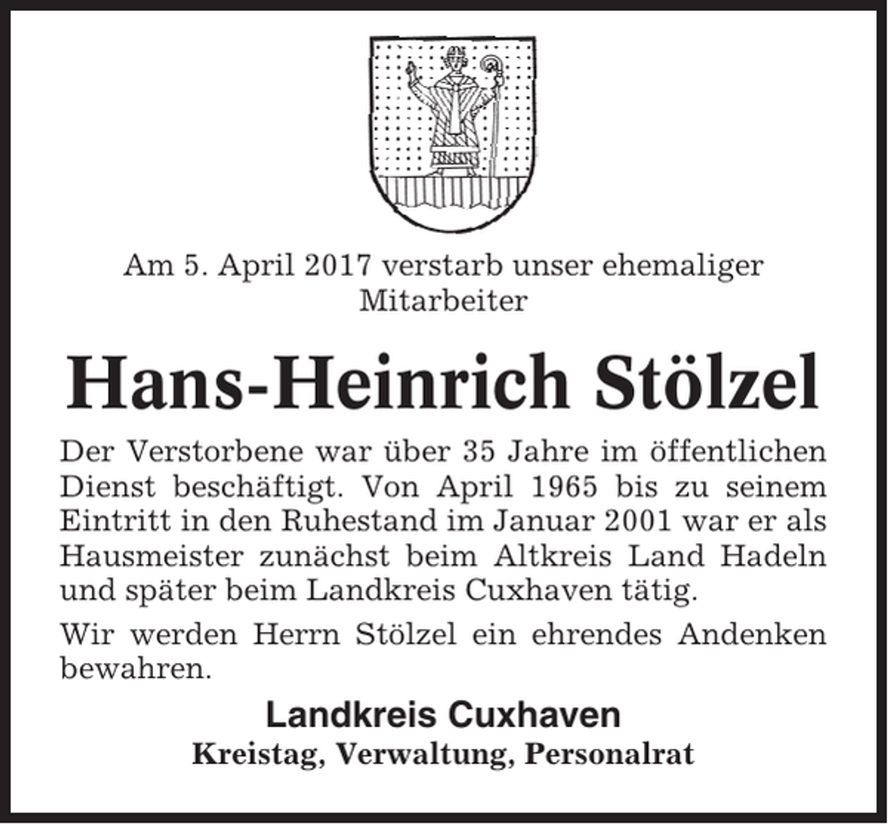 <p>Am 5. April 2017 verstarb unser ehemaliger<br />Mitarbeiter</p><p>Hans-Heinrich Stölzel<br />Der Verstorbene war über 35 Jahre im öffentlichen<br />Dienst beschäftigt. Von April 1965 bis zu seinem<br />Eintritt in den Ruhestand im Januar 2001 war er als<br />Hausmeister zunächst beim Altkreis Land Hadeln<br />und später beim Landkreis Cuxhaven tätig.<br />Wir werden Herrn Stölzel ein ehrendes Andenken<br />bewahren.</p><p>Landkreis Cuxhaven<br />Kreistag, Verwaltung, Personalrat</p>