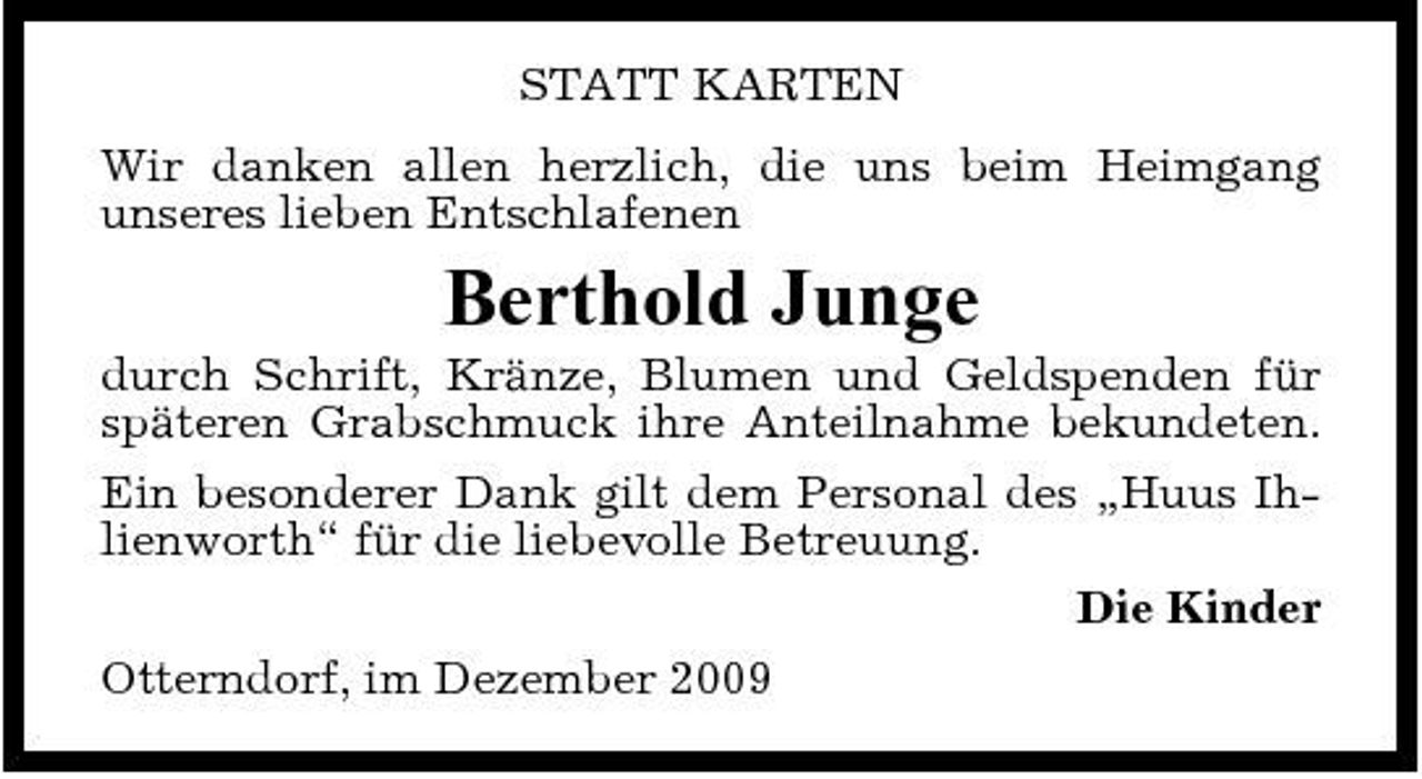 <p>STATT KARTEN Wir danken allen herzlich, die uns beim Heimgang unseres lieben Entschlafenen</p><p>Berthold Junge<br />durch Schrift, Kränze, Blumen und Geldspenden für späteren Grabschmuck ihre Anteilnahme bekundeten. Ein besonderer Dank gilt dem Personal des „Huus Ihlienworth“ für die liebevolle Betreuung. Die Kinder Otterndorf, im Dezember 2009</p>