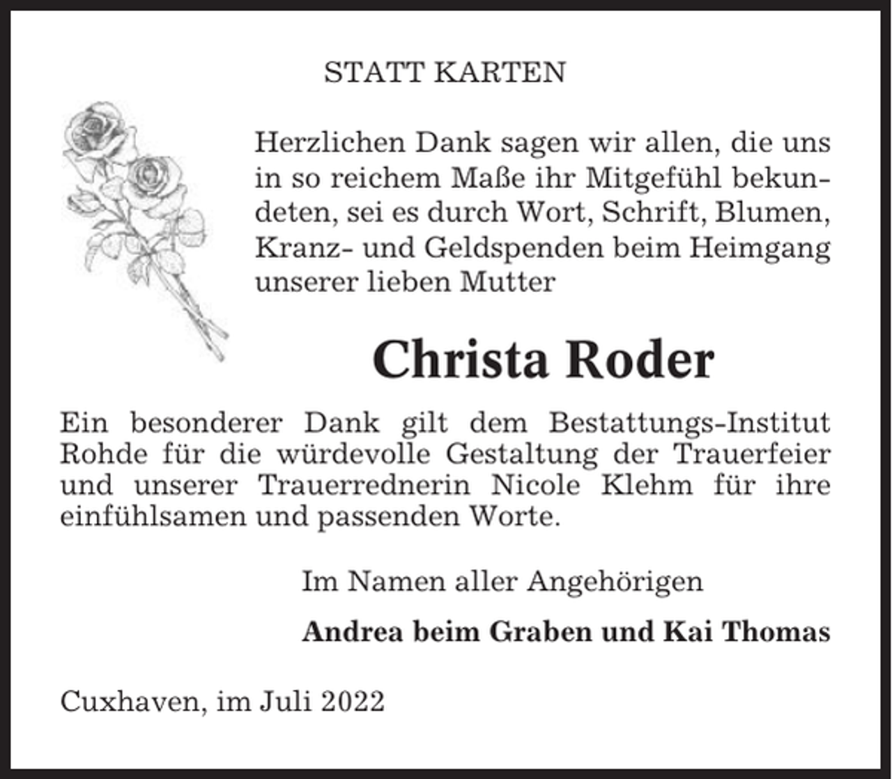 <p>STATT KARTEN<br />Herzlichen Dank sagen wir allen, die uns<br />in so reichem Maße ihr Mitgefühl bekundeten, sei es durch Wort, Schrift, Blumen,<br />Kranz- und Geldspenden beim Heimgang<br />unserer lieben Mutter</p><p>Christa Roder<br />Ein besonderer Dank gilt dem Bestattungs-Institut<br />Rohde für die würdevolle Gestaltung der Trauerfeier<br />und unserer Trauerrednerin Nicole Klehm für ihre<br />einfühlsamen und passenden Worte.<br />Im Namen aller Angehörigen<br />Andrea beim Graben und Kai Thomas<br />Cuxhaven, im Juli 2022</p>
