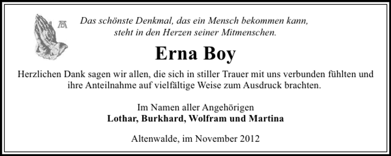 <p>Das schönste Denkmal, das ein Mensch bekommen kann,<br />steht in den Herzen seiner Mitmenschen.</p><p>Erna Boy<br />Herzlichen Dank sagen wir allen, die sich in stiller Trauer mit uns verbunden fühlten und<br />ihre Anteilnahme auf vielfältige Weise zum Ausdruck brachten.<br />Im Namen aller Angehörigen<br />Lothar, Burkhard, Wolfram und Martina<br />Altenwalde, im November 2012</p>