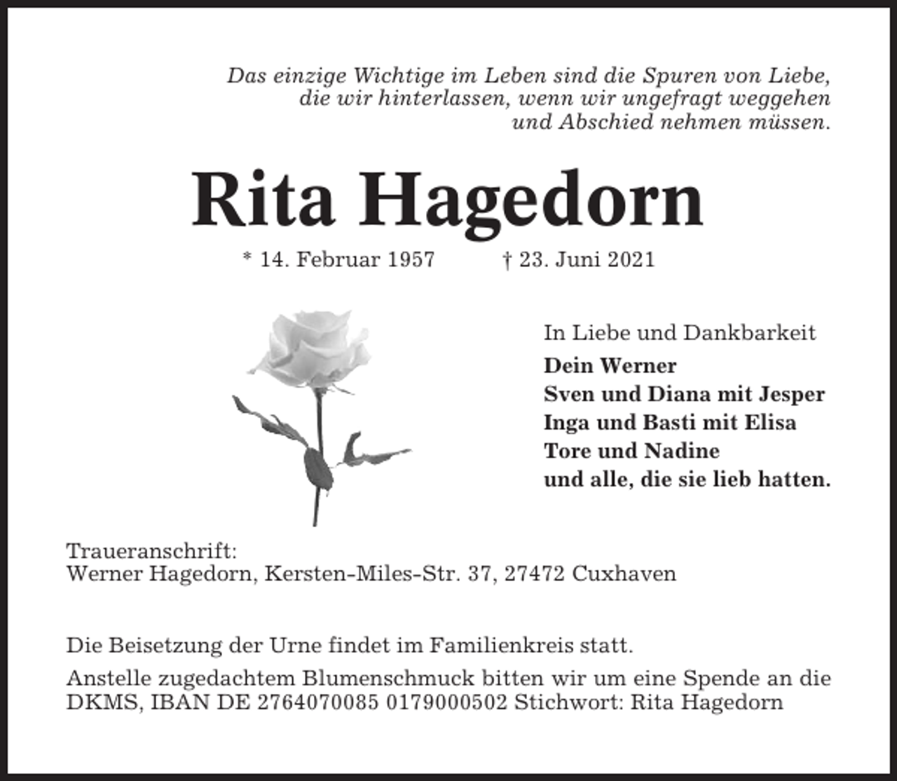 <p>Das einzige Wichtige im Leben sind die Spuren von Liebe,<br />die wir hinterlassen, wenn wir ungefragt weggehen<br />und Abschied nehmen müssen.</p><p>Rita Hagedorn<br />* 14. Februar 1957</p><p>† 23. Juni 2021<br />In Liebe und Dankbarkeit<br />Dein Werner<br />Sven und Diana mit Jesper<br />Inga und Basti mit Elisa<br />Tore und Nadine<br />und alle, die sie lieb hatten.</p><p>Traueranschrift:<br />Werner Hagedorn, Kersten-Miles-Str. 37, 27472 Cuxhaven<br />Die Beisetzung der Urne findet im Familienkreis statt.<br />Anstelle zugedachtem Blumenschmuck bitten wir um eine Spende an die<br />DKMS, IBAN DE 2764070085 0179000502 Stichwort: Rita Hagedorn</p>