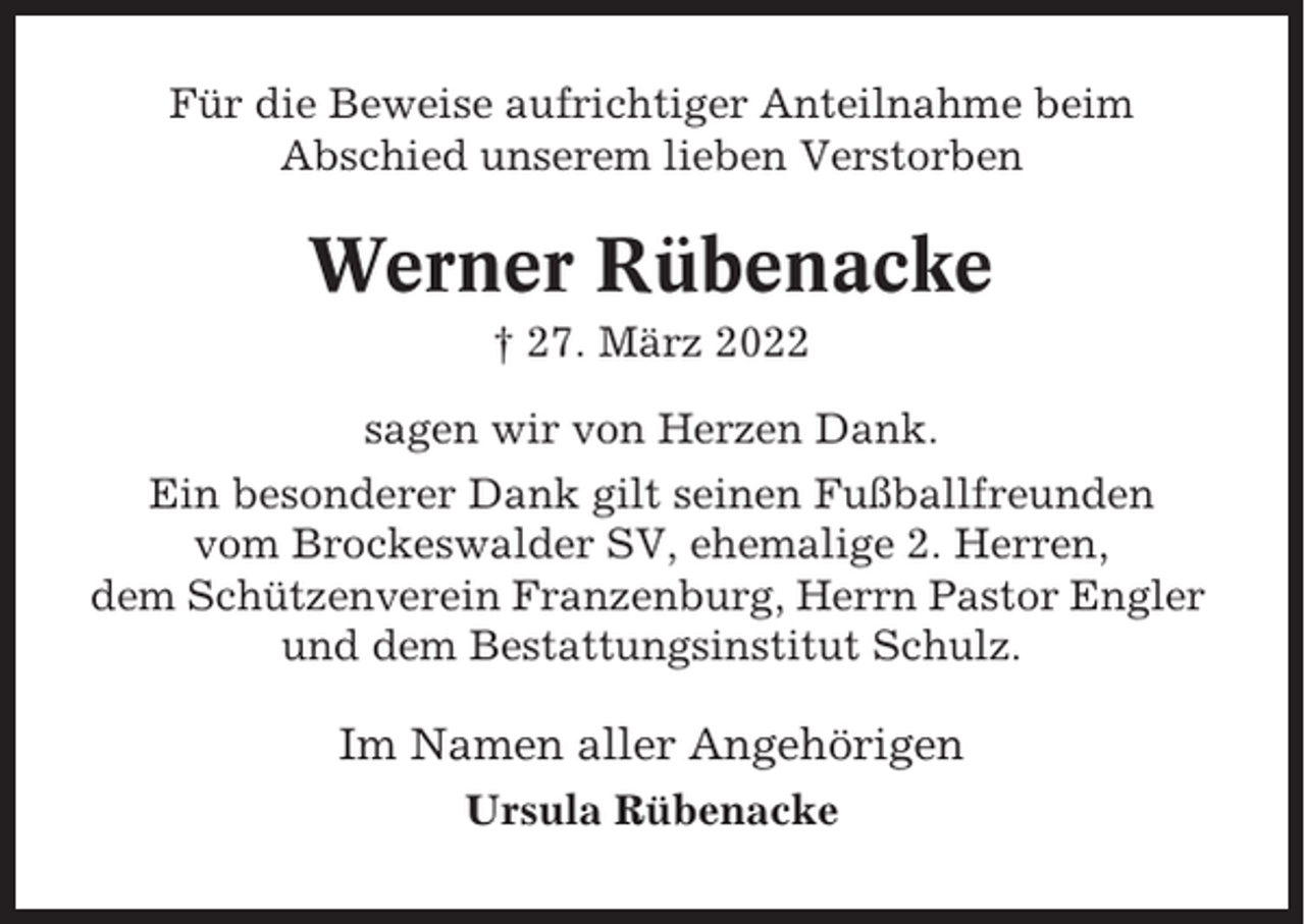 <p>Für die Beweise aufrichtiger Anteilnahme beim<br />Abschied unserem lieben Verstorben</p><p>Werner Rübenacke<br />† 27. März 2022<br />sagen wir von Herzen Dank.<br />Ein besonderer Dank gilt seinen Fußballfreunden<br />vom Brockeswalder SV, ehemalige 2. Herren,<br />dem Schützenverein Franzenburg, Herrn Pastor Engler<br />und dem Bestattungsinstitut Schulz.</p><p>Im Namen aller Angehörigen<br />Ursula Rübenacke</p>