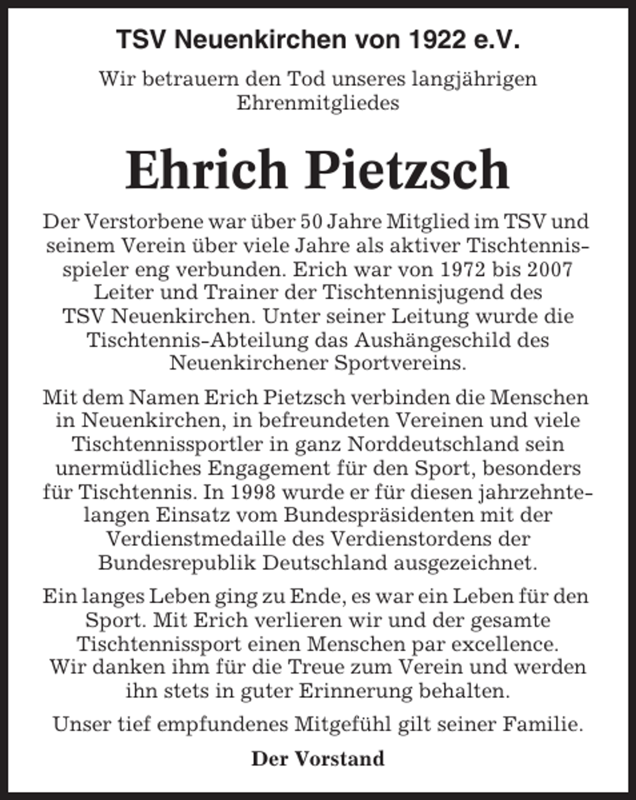<p>TSV Neuenkirchen von 1922 e.V.<br />Wir betrauern den Tod unseres langjährigen<br />Ehrenmitgliedes</p><p>Ehrich Pietzsch<br />Der Verstorbene war über 50 Jahre Mitglied im TSV und<br />seinem Verein über viele Jahre als aktiver Tischtennisspieler eng verbunden. Erich war von 1972 bis 2007<br />Leiter und Trainer der Tischtennisjugend des<br />TSV Neuenkirchen. Unter seiner Leitung wurde die<br />Tischtennis-Abteilung das Aushängeschild des<br />Neuenkirchener Sportvereins.<br />Mit dem Namen Erich Pietzsch verbinden die Menschen<br />in Neuenkirchen, in befreundeten Vereinen und viele<br />Tischtennissportler in ganz Norddeutschland sein<br />unermüdliches Engagement für den Sport, besonders<br />für Tischtennis. In 1998 wurde er für diesen jahrzehntelangen Einsatz vom Bundespräsidenten mit der<br />Verdienstmedaille des Verdienstordens der<br />Bundesrepublik Deutschland ausgezeichnet.<br />Ein langes Leben ging zu Ende, es war ein Leben für den<br />Sport. Mit Erich verlieren wir und der gesamte<br />Tischtennissport einen Menschen par excellence.<br />Wir danken ihm für die Treue zum Verein und werden<br />ihn stets in guter Erinnerung behalten.<br />Unser tief empfundenes Mitgefühl gilt seiner Familie.<br />Der Vorstand</p>