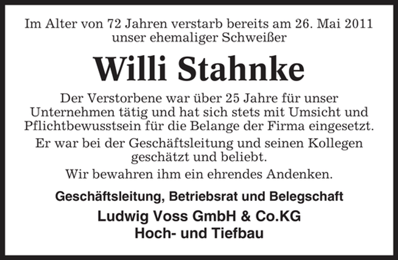 <p>Im Alter von 72 Jahren verstarb bereits am 26. Mai 2011 unser ehemaliger Schweißer</p>
<p>Willi Stahnke<br />Der Verstorbene war über 25 Jahre für unser Unternehmen tätig und hat sich stets mit Umsicht und Pflichtbewusstsein für die Belange der Firma eingesetzt. Er war bei der Geschäftsleitung und seinen Kollegen geschätzt und beliebt. Wir bewahren ihm ein ehrendes Andenken. Geschäftsleitung, Betriebsrat und Belegschaft</p>
<p>Ludwig Voss GmbH &amp; Co.KG Hoch- und Tiefbau</p>