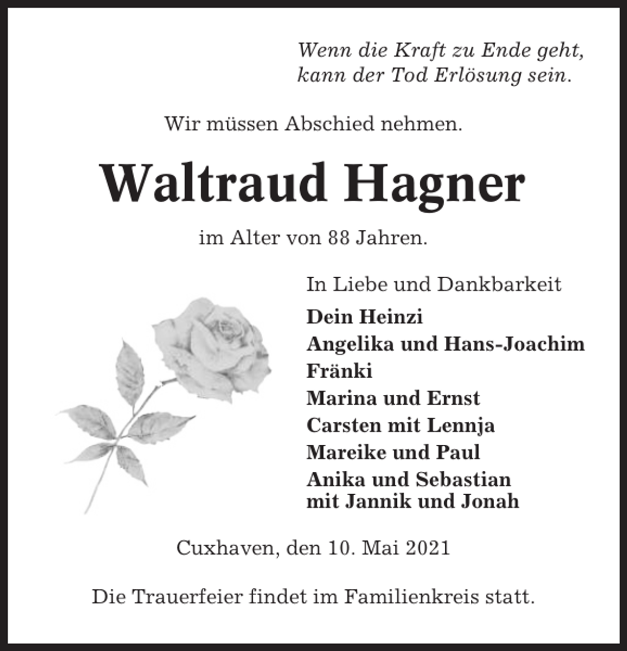 <p>Wenn die Kraft zu Ende geht,<br />kann der Tod Erlösung sein.<br />Wir müssen Abschied nehmen.</p><p>Waltraud Hagner<br />im Alter von 88 Jahren.<br />In Liebe und Dankbarkeit<br />Dein Heinzi<br />Angelika und Hans-Joachim<br />Fränki<br />Marina und Ernst<br />Carsten mit Lennja<br />Mareike und Paul<br />Anika und Sebastian<br />mit Jannik und Jonah<br />Cuxhaven, den 10. Mai 2021<br />Die Trauerfeier findet im Familienkreis statt.</p>