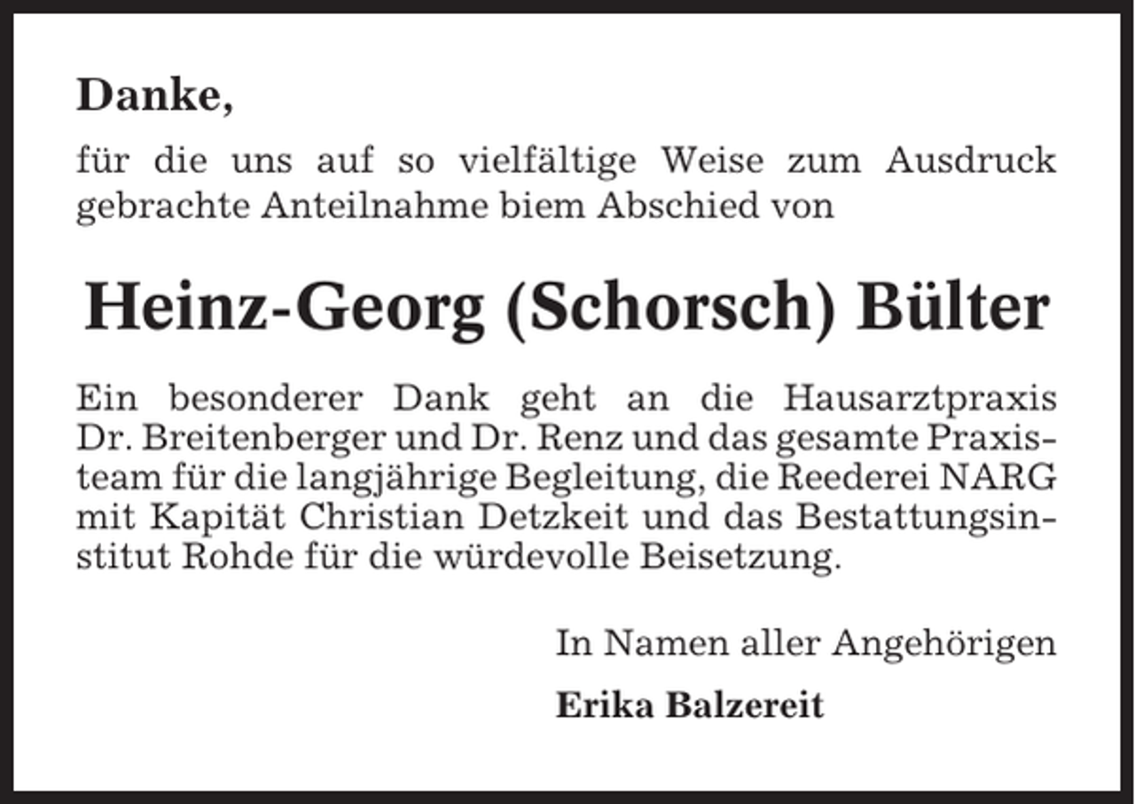 <p>Danke,<br />für die uns auf so vielfältige Weise zum Ausdruck<br />gebrachte Anteilnahme biem Abschied von</p><p>Heinz-Georg (Schorsch) Bülter<br />Ein besonderer Dank geht an die Hausarztpraxis<br />Dr. Breitenberger und Dr. Renz und das gesamte Praxisteam für die langjährige Begleitung, die Reederei NARG<br />mit Kapität Christian Detzkeit und das Bestattungsinstitut Rohde für die würdevolle Beisetzung.<br />In Namen aller Angehörigen<br />Erika Balzereit</p>