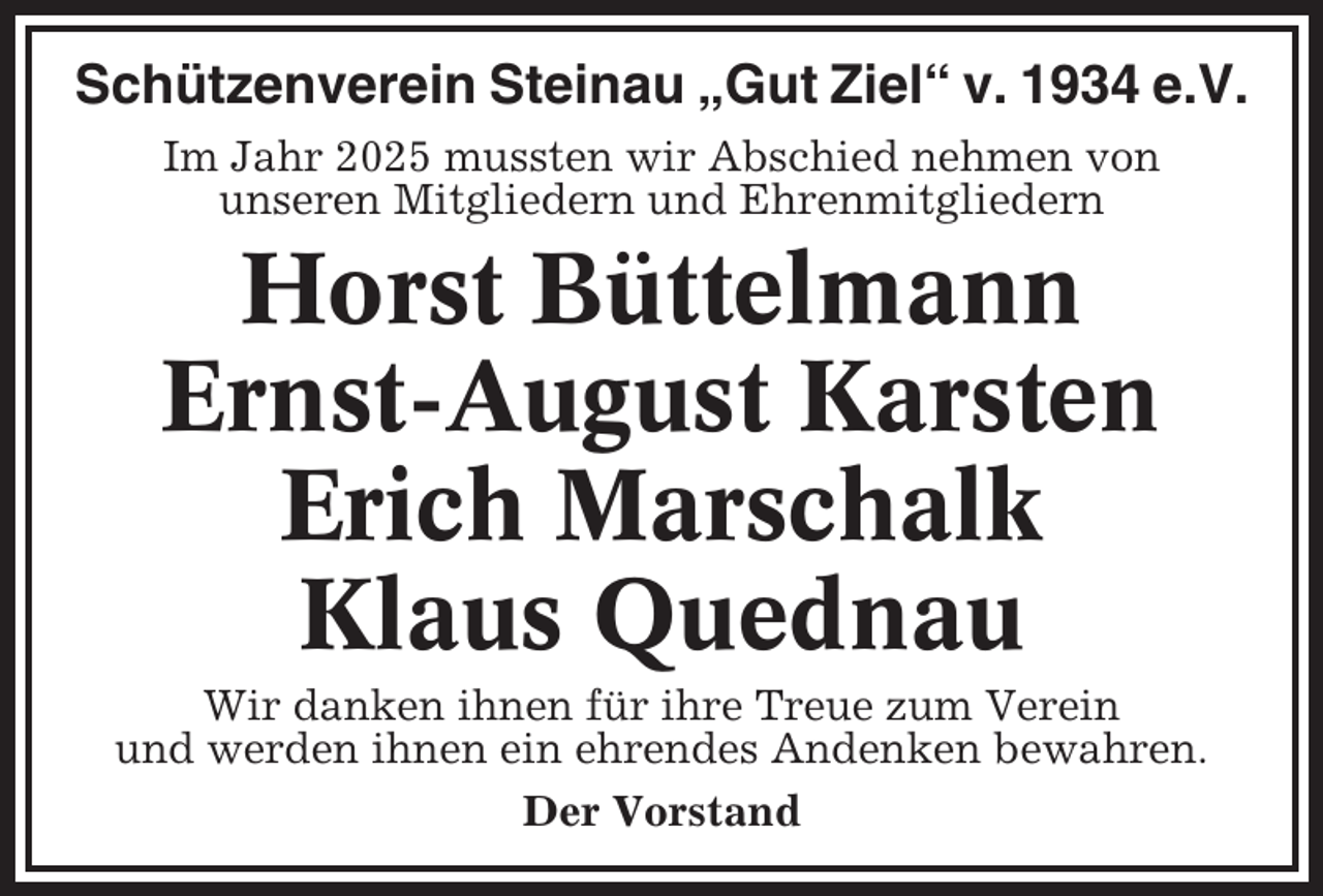 <p>Schützenverein Steinau „Gut Ziel“ v. 1934 e.V.<br />Im Jahr 2025 mussten wir Abschied nehmen von<br />unseren Mitgliedern und Ehrenmitgliedern</p><p>Horst Büttelmann<br />Ernst-August Karsten<br />Erich Marschalk<br />Klaus Quednau<br />Wir danken ihnen für ihre Treue zum Verein<br />und werden ihnen ein ehrendes Andenken bewahren.<br />Der Vorstand</p>