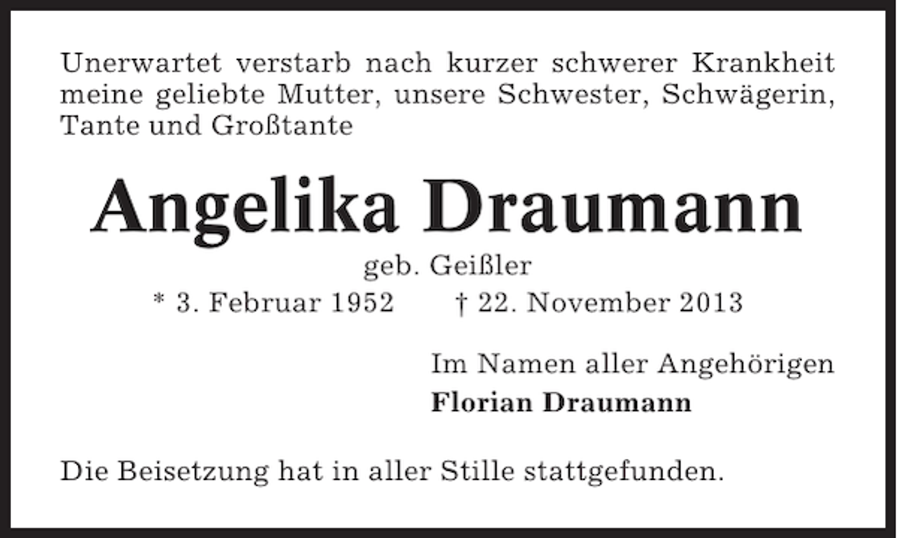 <p>Unerwartet verstarb nach kurzer schwerer Krankheit<br />meine geliebte Mutter, unsere Schwester, Schwägerin,<br />Tante und Großtante</p><p>Angelika Draumann<br />geb. Geißler<br />* 3. Februar 1952<br />† 22. November 2013<br />Im Namen aller Angehörigen<br />Florian Draumann<br />Die Beisetzung hat in aller Stille stattgefunden.</p>