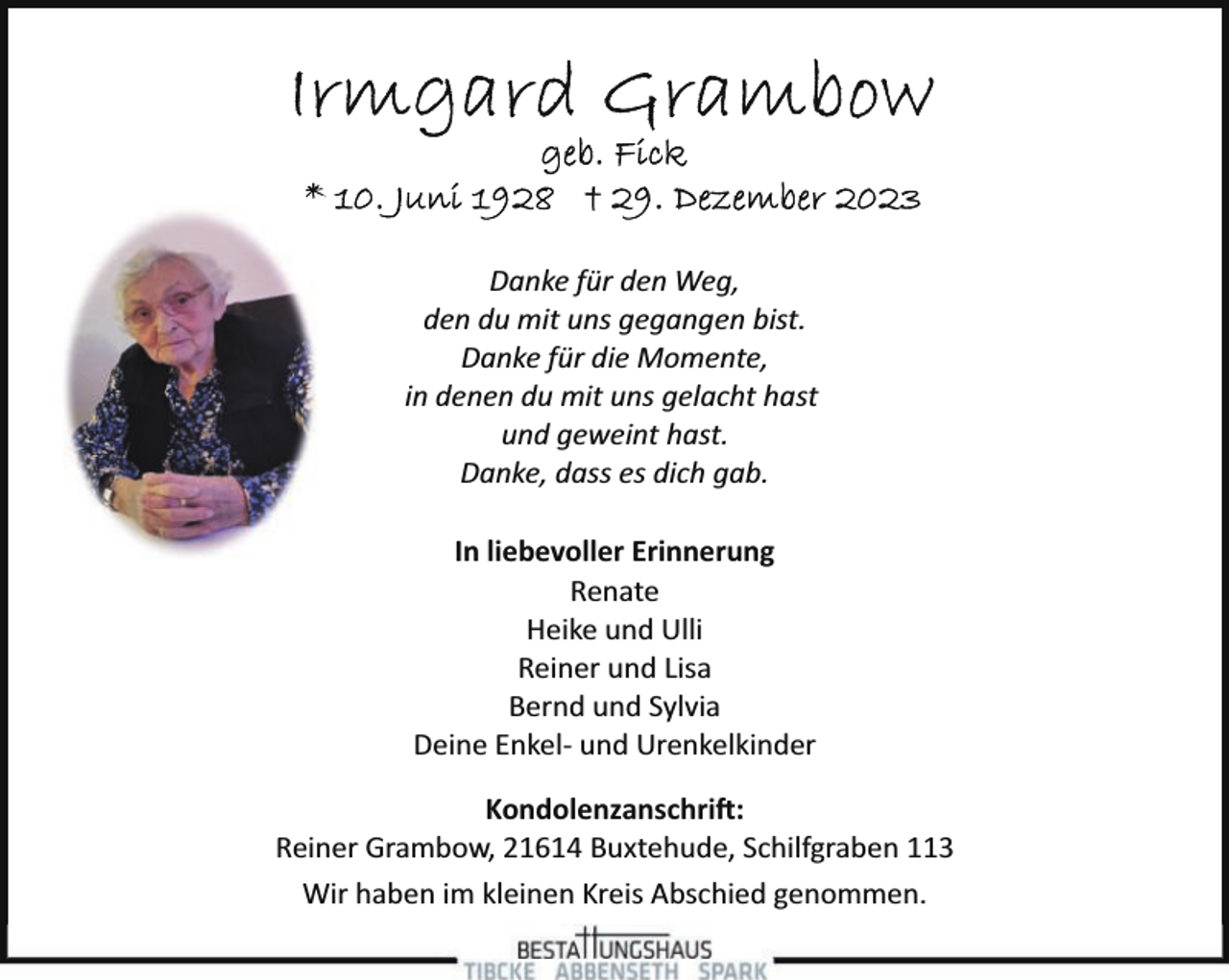 <p>Danke für den Weg,<br />den du mit uns gegangen bist.<br />Danke für die Momente,<br />in denen du mit uns gelacht hast<br />und geweint hast.<br />Danke, dass es dich gab.<br />In liebevoller Erinnerung<br />Renate<br />Heike und Ulli<br />Reiner und Lisa<br />Bernd und Sylvia<br />Deine Enkel­ und Urenkelkinder<br />Kondolenzanschri�:<br />Reiner Grambow, 21614 Buxtehude, Schilfgraben 113<br />Wir haben im kleinen Kreis Abschied genommen.</p>