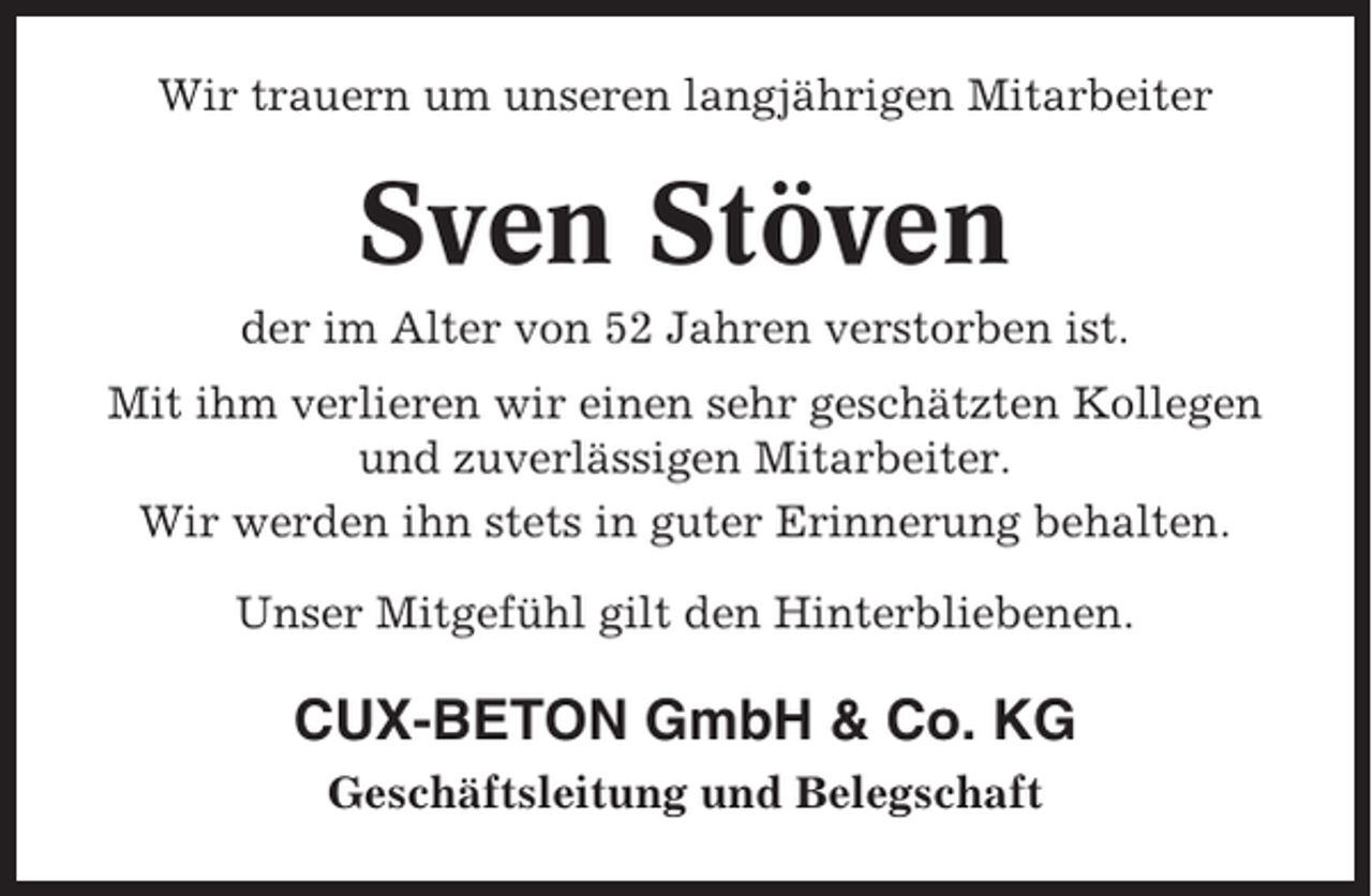 <p>Wir trauern um unseren langjährigen Mitarbeiter</p><p>Sven Stöven<br />der im Alter von 52 Jahren verstorben ist.<br />Mit ihm verlieren wir einen sehr geschätzten Kollegen<br />und zuverlässigen Mitarbeiter.<br />Wir werden ihn stets in guter Erinnerung behalten.<br />Unser Mitgefühl gilt den Hinterbliebenen.</p><p>CUX-BETON GmbH &amp; Co. KG<br />Geschäftsleitung und Belegschaft</p>