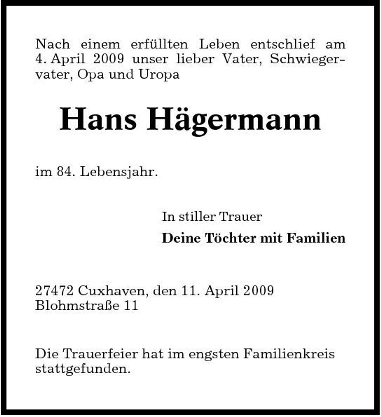 <p>Nach einem erfüllten Leben entschlief am 4. April 2009 unser lieber Vater, Schwiegervater, Opa und Uropa</p><p>Hans Hägermann<br />im 84. Lebensjahr.<br />In stiller Trauer</p><p>Deine Töchter mit Familien</p><p>27472 Cuxhaven, den 11. April 2009 Blohmstraße 11 Die Trauerfeier hat im engsten Familienkreis stattgefunden.</p>