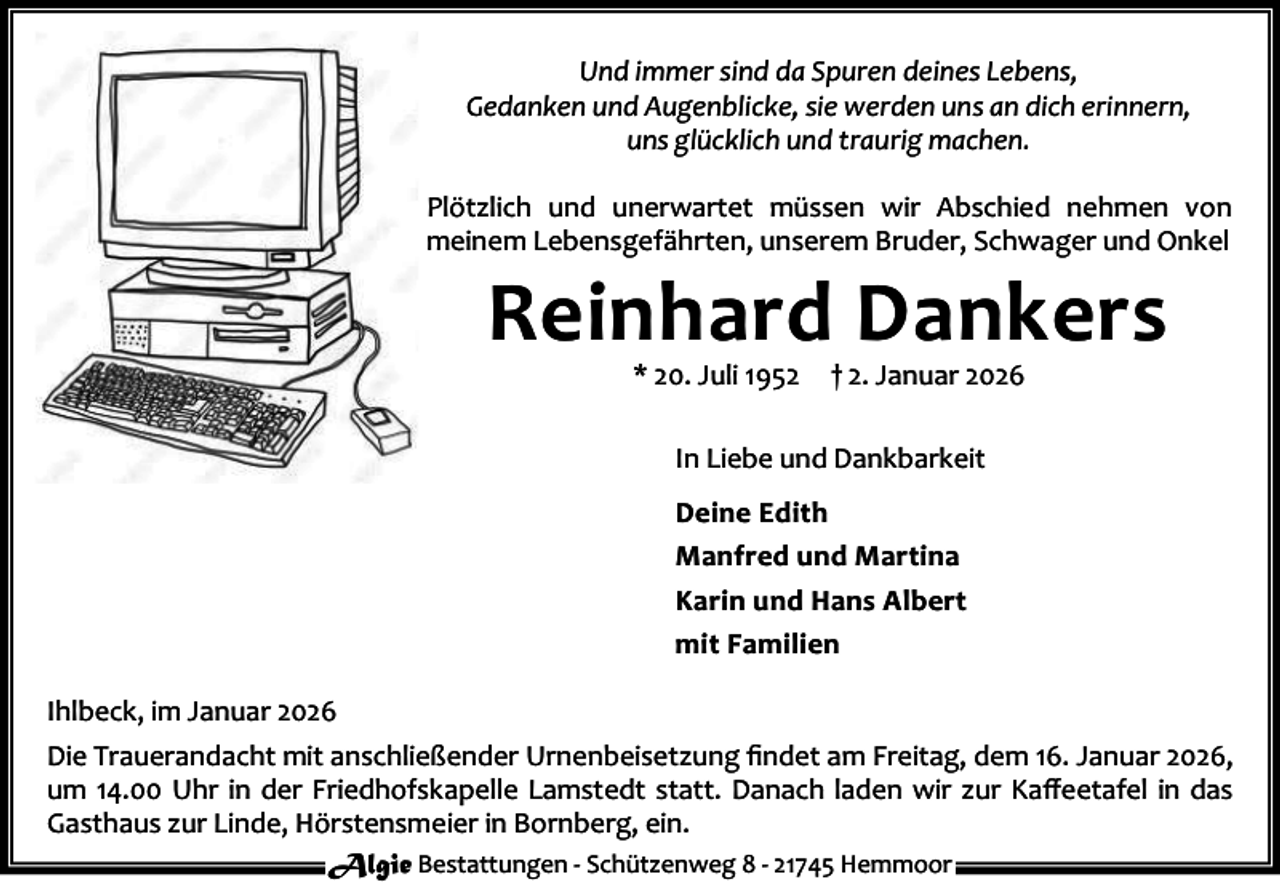 <p>Und immer sind da Spuren deines Lebens,<br />Gedanken und Augenblicke, sie werden uns an dich erinnern,<br />uns glücklich und traurig machen.<br />Plötzlich und unerwartet müssen wir Abschied nehmen von<br />meinem Lebensgefährten, unserem Bruder, Schwager und Onkel</p><p>Reinhard Dankers<br />* 20. Juli 1952</p><p>† 2. Januar 2026</p><p>In Liebe und Dankbarkeit<br />Deine Edith<br />Manfred und Martina<br />Karin und Hans Albert<br />mit Familien<br />Ihlbeck, im Januar 2026<br />Die Trauerandacht mit anschließender Urnenbeisetzung ﬁndet am Freitag, dem 16. Januar 2026,<br />um 14.00 Uhr in der Friedhofskapelle Lamstedt statt. Danach laden wir zur Kaﬀeetafel in das<br />Gasthaus zur Linde, Hörstensmeier in Bornberg, ein.<br />Algie Bestattungen - Schützenweg 8 - 21745 Hemmoor</p>