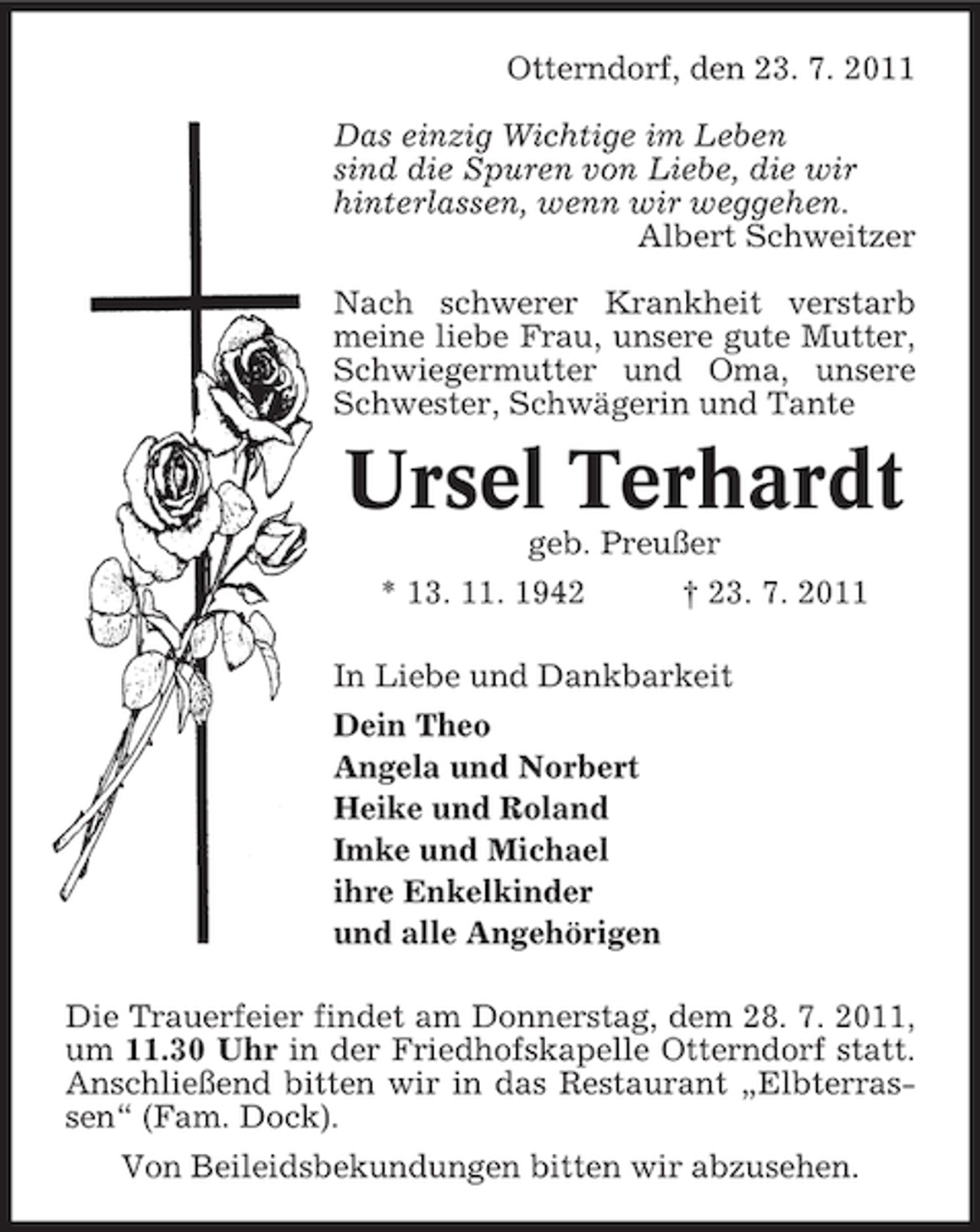 <p>Otterndorf, den 23. 7. 2011<br />Das einzig Wichtige im Leben<br />sind die Spuren von Liebe, die wir<br />hinterlassen, wenn wir weggehen.<br />Albert Schweitzer<br />Nach schwerer Krankheit verstarb<br />meine liebe Frau, unsere gute Mutter,<br />Schwiegermutter und Oma, unsere<br />Schwester, Schwägerin und Tante</p><p>Ursel Terhardt<br />geb. Preußer<br />* 13. 11. 1942</p><p>† 23. 7. 2011</p><p>In Liebe und Dankbarkeit<br />Dein Theo<br />Angela und Norbert<br />Heike und Roland<br />Imke und Michael<br />ihre Enkelkinder<br />und alle Angehörigen<br />Die Trauerfeier findet am Donnerstag, dem 28. 7. 2011,<br />um 11.30 Uhr in der Friedhofskapelle Otterndorf statt.<br />Anschließend bitten wir in das Restaurant „Elbterrassen“ (Fam. Dock).<br />Von Beileidsbekundungen bitten wir abzusehen.</p>