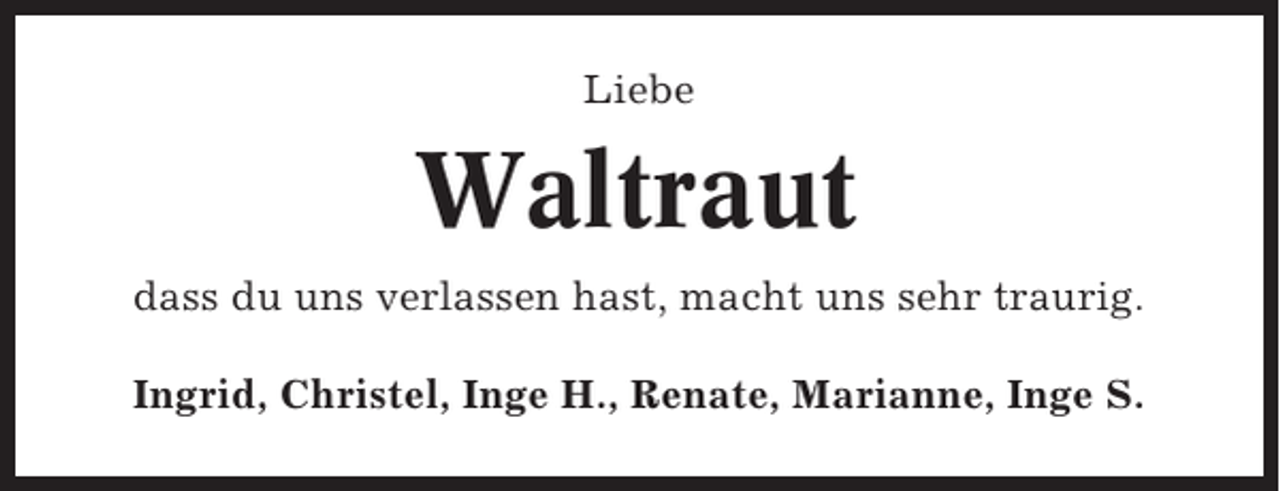 <p>Liebe</p><p>Waltraut<br />dass du uns verlassen hast, macht uns sehr traurig.<br />Ingrid, Christel, Inge H., Renate, Marianne, Inge S.</p>