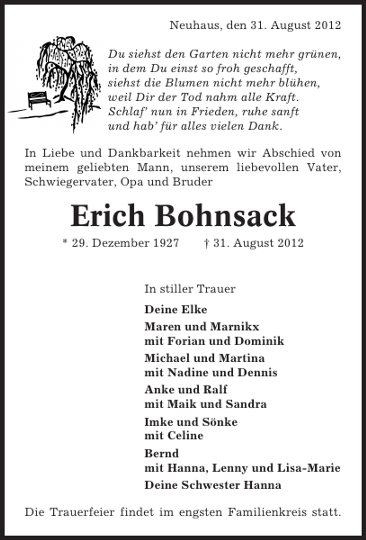 <p>Neuhaus, den 31. August 2012<br />Du siehst den Garten nicht mehr grünen,<br />in dem Du einst so froh geschafft,<br />siehst die Blumen nicht mehr blühen,<br />weil Dir der Tod nahm alle Kraft.<br />Schlaf’ nun in Frieden, ruhe sanft<br />und hab’ für alles vielen Dank.<br />In Liebe und Dankbarkeit nehmen wir Abschied von<br />meinem geliebten Mann, unserem liebevollen Vater,<br />Schwiegervater, Opa und Bruder</p><p>Erich Bohnsack<br />* 29. Dezember 1927</p><p>† 31. August 2012</p><p>In stiller Trauer<br />Deine Elke<br />Maren und Marnikx<br />mit Forian und Dominik<br />Michael und Martina<br />mit Nadine und Dennis<br />Anke und Ralf<br />mit Maik und Sandra<br />Imke und Sönke<br />mit Celine<br />Bernd<br />mit Hanna, Lenny und Lisa-Marie<br />Deine Schwester Hanna<br />Die Trauerfeier findet im engsten Familienkreis statt.</p>