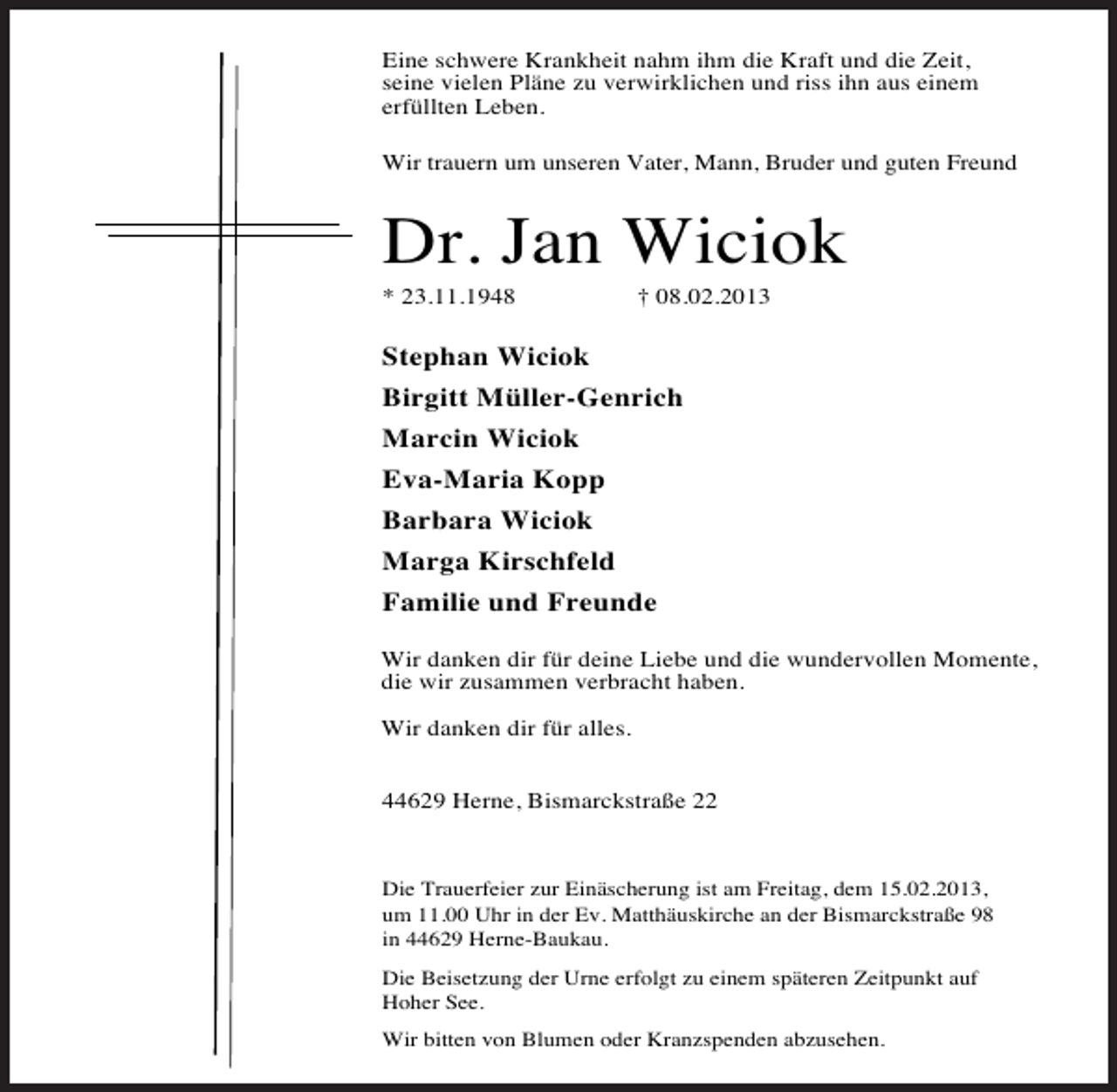 <p>Eine schwere Krankheit nahm ihm die Kraft und die Zeit,<br />seine vielen Pläne zu verwirklichen und riss ihn aus einem<br />erfüllten Leben.<br />Wir trauern um unseren Vater, Mann, Bruder und guten Freund</p><p>Dr. Jan Wiciok<br />* 23.11.1948</p><p>† 08.02.2013</p><p>Stephan Wiciok<br />Birgitt Müller-Genrich<br />Marcin Wiciok<br />Eva-Maria Kopp<br />Barbara Wiciok<br />Marga Kirschfeld<br />Familie und Freunde<br />Wir danken dir für deine Liebe und die wundervollen Momente,<br />die wir zusammen verbracht haben.<br />Wir danken dir für alles.<br />44629 Herne, Bismarckstraße 22</p><p>Die Trauerfeier zur Einäscherung ist am Freitag, dem 15.02.2013,<br />um 11.00 Uhr in der Ev. Matthäuskirche an der Bismarckstraße 98<br />in 44629 Herne-Baukau.<br />Die Beisetzung der Urne erfolgt zu einem späteren Zeitpunkt auf<br />Hoher See.<br />Wir bitten von Blumen oder Kranzspenden abzusehen.</p>