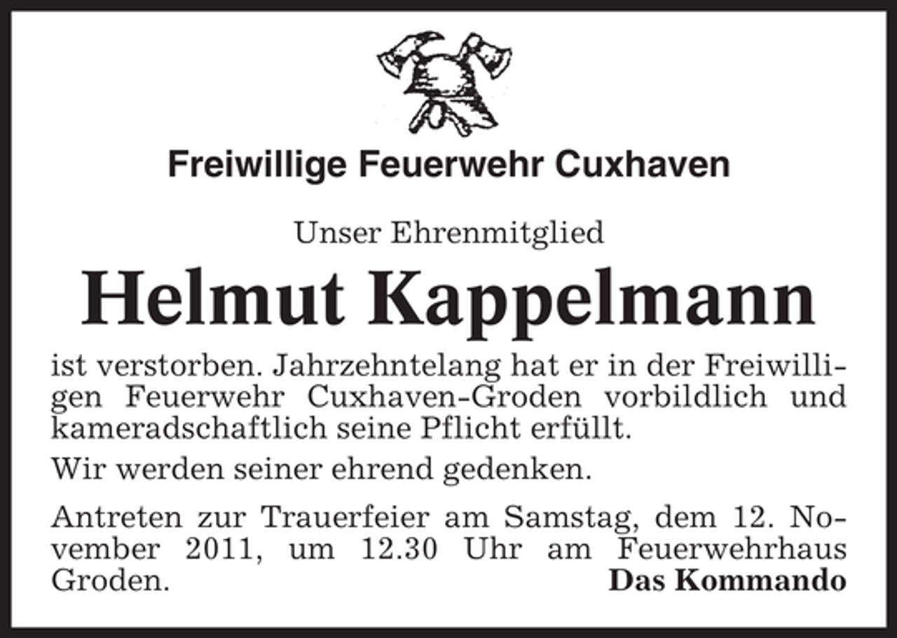 <p>Freiwillige Feuerwehr Cuxhaven<br />Unser Ehrenmitglied</p><p>Helmut Kappelmann<br />ist verstorben. Jahrzehntelang hat er in der Freiwilligen Feuerwehr Cuxhaven-Groden vorbildlich und<br />kameradschaftlich seine Pflicht erfüllt.<br />Wir werden seiner ehrend gedenken.<br />Antreten zur Trauerfeier am Samstag, dem 12. November 2011, um 12.30 Uhr am Feuerwehrhaus<br />Groden.<br />Das Kommando</p>